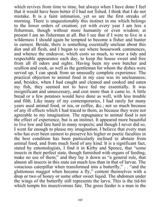 which revives from time to time, but always when I have done I feel
that it would have been better if I had not fished. I think that I do not
mistake. It is a faint intimation, yet so are the first streaks of
morning. There is unquestionably this instinct in me which belongs
to the lower orders of creation; yet with every year I am less a
fisherman, though without more humanity or even wisdom; at
present I am no fisherman at all. But I see that if I were to live in a
wilderness I should again be tempted to become a fisher and hunter
in earnest. Beside, there is something essentially unclean about this
diet and all flesh, and I began to see where housework commences,
and whence the endeavor, which costs so much, to wear a tidy and
respectable appearance each day, to keep the house sweet and free
from all ill odors and sights. Having been my own butcher and
scullion and cook, as well as the gentleman for whom the dishes were
served up, I can speak from an unusually complete experience. The
practical objection to animal food in my case was its uncleanness;
and, besides, when I had caught and cleaned and cooked and eaten
my fish, they seemed not to have fed me essentially. It was
insignificant and unnecessary, and cost more than it came to. A little
bread or a few potatoes would have done as well, with less trouble
and filth. Like many of my contemporaries, I had rarely for many
years used animal food, or tea, or coffee, &c.; not so much because
of any ill effects which I had traced to them, as because they were not
agreeable to my imagination. The repugnance to animal food is not
the effect of experience, but is an instinct. It appeared more beautiful
to live low and fare hard in many respects; and though I never did so,
I went far enough to please my imagination. I believe that every man
who has ever been earnest to preserve his higher or poetic faculties in
the best condition has been particularly inclined to abstain from
animal food, and from much food of any kind. It is a significant fact,
stated by entomologists, I find it in Kirby and Spence, that “some
insects in their perfect state, though furnished with organs of feeding,
make no use of them;” and they lay it down as “a general rule, that
almost all insects in this state eat much less than in that of larvae. The
voracious caterpillar when transformed into a butterfly,” . . “and the
gluttonous maggot when become a fly,” content themselves with a
drop or two of honey or some other sweet liquid. The abdomen under
the wings of the butterfly still represents the larva. This is the tid-bit
which tempts his insectivorous fate. The gross feeder is a man in the
160
 