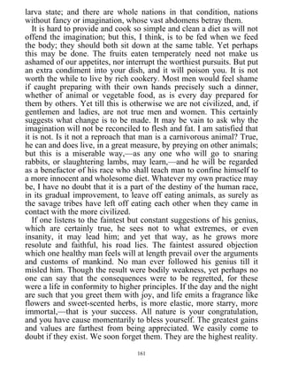 larva state; and there are whole nations in that condition, nations
without fancy or imagination, whose vast abdomens betray them.
It is hard to provide and cook so simple and clean a diet as will not
offend the imagination; but this, I think, is to be fed when we feed
the body; they should both sit down at the same table. Yet perhaps
this may be done. The fruits eaten temperately need not make us
ashamed of our appetites, nor interrupt the worthiest pursuits. But put
an extra condiment into your dish, and it will poison you. It is not
worth the while to live by rich cookery. Most men would feel shame
if caught preparing with their own hands precisely such a dinner,
whether of animal or vegetable food, as is every day prepared for
them by others. Yet till this is otherwise we are not civilized, and, if
gentlemen and ladies, are not true men and women. This certainly
suggests what change is to be made. It may be vain to ask why the
imagination will not be reconciled to flesh and fat. I am satisfied that
it is not. Is it not a reproach that man is a carnivorous animal? True,
he can and does live, in a great measure, by preying on other animals;
but this is a miserable way,—as any one who will go to snaring
rabbits, or slaughtering lambs, may learn,—and he will be regarded
as a benefactor of his race who shall teach man to confine himself to
a more innocent and wholesome diet. Whatever my own practice may
be, I have no doubt that it is a part of the destiny of the human race,
in its gradual improvement, to leave off eating animals, as surely as
the savage tribes have left off eating each other when they came in
contact with the more civilized.
If one listens to the faintest but constant suggestions of his genius,
which are certainly true, he sees not to what extremes, or even
insanity, it may lead him; and yet that way, as he grows more
resolute and faithful, his road lies. The faintest assured objection
which one healthy man feels will at length prevail over the arguments
and customs of mankind. No man ever followed his genius till it
misled him. Though the result were bodily weakness, yet perhaps no
one can say that the consequences were to be regretted, for these
were a life in conformity to higher principles. If the day and the night
are such that you greet them with joy, and life emits a fragrance like
flowers and sweet-scented herbs, is more elastic, more starry, more
immortal,—that is your success. All nature is your congratulation,
and you have cause momentarily to bless yourself. The greatest gains
and values are farthest from being appreciated. We easily come to
doubt if they exist. We soon forget them. They are the highest reality.
161
 