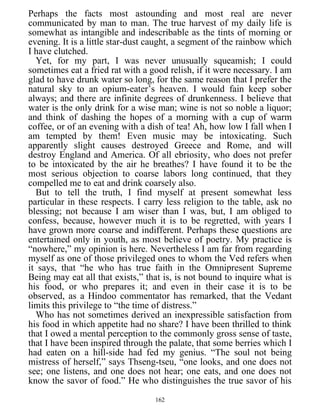 Perhaps the facts most astounding and most real are never
communicated by man to man. The true harvest of my daily life is
somewhat as intangible and indescribable as the tints of morning or
evening. It is a little star-dust caught, a segment of the rainbow which
I have clutched.
Yet, for my part, I was never unusually squeamish; I could
sometimes eat a fried rat with a good relish, if it were necessary. I am
glad to have drunk water so long, for the same reason that I prefer the
natural sky to an opium-eater’s heaven. I would fain keep sober
always; and there are infinite degrees of drunkenness. I believe that
water is the only drink for a wise man; wine is not so noble a liquor;
and think of dashing the hopes of a morning with a cup of warm
coffee, or of an evening with a dish of tea! Ah, how low I fall when I
am tempted by them! Even music may be intoxicating. Such
apparently slight causes destroyed Greece and Rome, and will
destroy England and America. Of all ebriosity, who does not prefer
to be intoxicated by the air he breathes? I have found it to be the
most serious objection to coarse labors long continued, that they
compelled me to eat and drink coarsely also.
But to tell the truth, I find myself at present somewhat less
particular in these respects. I carry less religion to the table, ask no
blessing; not because I am wiser than I was, but, I am obliged to
confess, because, however much it is to be regretted, with years I
have grown more coarse and indifferent. Perhaps these questions are
entertained only in youth, as most believe of poetry. My practice is
“nowhere,” my opinion is here. Nevertheless I am far from regarding
myself as one of those privileged ones to whom the Ved refers when
it says, that “he who has true faith in the Omnipresent Supreme
Being may eat all that exists,” that is, is not bound to inquire what is
his food, or who prepares it; and even in their case it is to be
observed, as a Hindoo commentator has remarked, that the Vedant
limits this privilege to “the time of distress.”
Who has not sometimes derived an inexpressible satisfaction from
his food in which appetite had no share? I have been thrilled to think
that I owed a mental perception to the commonly gross sense of taste,
that I have been inspired through the palate, that some berries which I
had eaten on a hill-side had fed my genius. “The soul not being
mistress of herself,” says Thseng-tseu, “one looks, and one does not
see; one listens, and one does not hear; one eats, and one does not
know the savor of food.” He who distinguishes the true savor of his
162
 