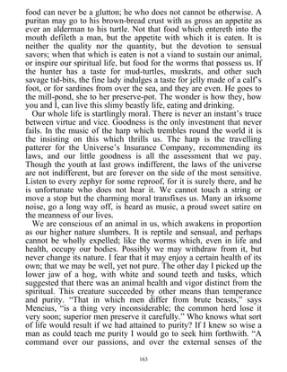 food can never be a glutton; he who does not cannot be otherwise. A
puritan may go to his brown-bread crust with as gross an appetite as
ever an alderman to his turtle. Not that food which entereth into the
mouth defileth a man, but the appetite with which it is eaten. It is
neither the quality nor the quantity, but the devotion to sensual
savors; when that which is eaten is not a viand to sustain our animal,
or inspire our spiritual life, but food for the worms that possess us. If
the hunter has a taste for mud-turtles, muskrats, and other such
savage tid-bits, the fine lady indulges a taste for jelly made of a calf’s
foot, or for sardines from over the sea, and they are even. He goes to
the mill-pond, she to her preserve-pot. The wonder is how they, how
you and I, can live this slimy beastly life, eating and drinking.
Our whole life is startlingly moral. There is never an instant’s truce
between virtue and vice. Goodness is the only investment that never
fails. In the music of the harp which trembles round the world it is
the insisting on this which thrills us. The harp is the travelling
patterer for the Universe’s Insurance Company, recommending its
laws, and our little goodness is all the assessment that we pay.
Though the youth at last grows indifferent, the laws of the universe
are not indifferent, but are forever on the side of the most sensitive.
Listen to every zephyr for some reproof, for it is surely there, and he
is unfortunate who does not hear it. We cannot touch a string or
move a stop but the charming moral transfixes us. Many an irksome
noise, go a long way off, is heard as music, a proud sweet satire on
the meanness of our lives.
We are conscious of an animal in us, which awakens in proportion
as our higher nature slumbers. It is reptile and sensual, and perhaps
cannot be wholly expelled; like the worms which, even in life and
health, occupy our bodies. Possibly we may withdraw from it, but
never change its nature. I fear that it may enjoy a certain health of its
own; that we may be well, yet not pure. The other day I picked up the
lower jaw of a hog, with white and sound teeth and tusks, which
suggested that there was an animal health and vigor distinct from the
spiritual. This creature succeeded by other means than temperance
and purity. “That in which men differ from brute beasts,” says
Mencius, “is a thing very inconsiderable; the common herd lose it
very soon; superior men preserve it carefully.” Who knows what sort
of life would result if we had attained to purity? If I knew so wise a
man as could teach me purity I would go to seek him forthwith. “A
command over our passions, and over the external senses of the
163
 
