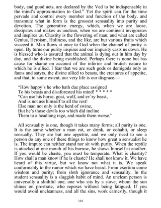 body, and good acts, are declared by the Ved to be indispensable in
the mind’s approximation to God.” Yet the spirit can for the time
pervade and control every member and function of the body, and
transmute what in form is the grossest sensuality into purity and
devotion. The generative energy, which, when we are loose,
dissipates and makes us unclean, when we are continent invigorates
and inspires us. Chastity is the flowering of man; and what are called
Genius, Heroism, Holiness, and the like, are but various fruits which
succeed it. Man flows at once to God when the channel of purity is
open. By turns our purity inspires and our impurity casts us down. He
is blessed who is assured that the animal is dying out in him day by
day, and the divine being established. Perhaps there is none but has
cause for shame on account of the inferior and brutish nature to
which he is allied. I fear that we are such gods or demigods only as
fauns and satyrs, the divine allied to beasts, the creatures of appetite,
and that, to some extent, our very life is our disgrace.—
“How happy’s he who hath due place assigned
To his beasts and disaforested his mind! * * * * *
“Can use his horse, goat, wolf, and ev’ry beast,
And is not ass himself to all the rest!
Else man not only is the herd of swine,
But he’s those devils too which did incline
Them to a headlong rage, and made them worse.”
All sensuality is one, though it takes many forms; all purity is one.
It is the same whether a man eat, or drink, or cohabit, or sleep
sensually. They are but one appetite, and we only need to see a
person do any one of these things to know how great a sensualist he
is. The impure can neither stand nor sit with purity. When the reptile
is attacked at one mouth of his burrow, he shows himself at another.
If you would be chaste, you must be temperate. What is chastity?
How shall a man know if he is chaste? He shall not know it. We have
heard of this virtue, but we know not what it is. We speak
conformably to the rumor which we have heard. From exertion come
wisdom and purity; from sloth ignorance and sensuality. In the
student sensuality is a sluggish habit of mind. An unclean person is
universally a slothful one, one who sits by a stove, whom the sun
shines on prostrate, who reposes without being fatigued. If you
would avoid uncleanness, and all the sins, work earnestly, though it
164
 