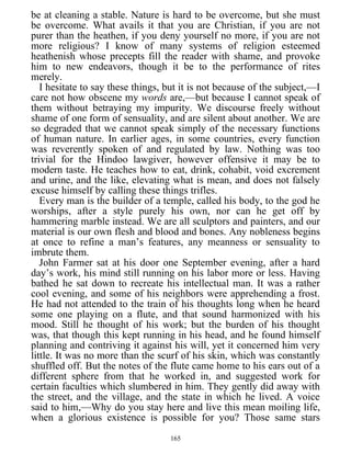 be at cleaning a stable. Nature is hard to be overcome, but she must
be overcome. What avails it that you are Christian, if you are not
purer than the heathen, if you deny yourself no more, if you are not
more religious? I know of many systems of religion esteemed
heathenish whose precepts fill the reader with shame, and provoke
him to new endeavors, though it be to the performance of rites
merely.
I hesitate to say these things, but it is not because of the subject,—I
care not how obscene my words are,—but because I cannot speak of
them without betraying my impurity. We discourse freely without
shame of one form of sensuality, and are silent about another. We are
so degraded that we cannot speak simply of the necessary functions
of human nature. In earlier ages, in some countries, every function
was reverently spoken of and regulated by law. Nothing was too
trivial for the Hindoo lawgiver, however offensive it may be to
modern taste. He teaches how to eat, drink, cohabit, void excrement
and urine, and the like, elevating what is mean, and does not falsely
excuse himself by calling these things trifles.
Every man is the builder of a temple, called his body, to the god he
worships, after a style purely his own, nor can he get off by
hammering marble instead. We are all sculptors and painters, and our
material is our own flesh and blood and bones. Any nobleness begins
at once to refine a man’s features, any meanness or sensuality to
imbrute them.
John Farmer sat at his door one September evening, after a hard
day’s work, his mind still running on his labor more or less. Having
bathed he sat down to recreate his intellectual man. It was a rather
cool evening, and some of his neighbors were apprehending a frost.
He had not attended to the train of his thoughts long when he heard
some one playing on a flute, and that sound harmonized with his
mood. Still he thought of his work; but the burden of his thought
was, that though this kept running in his head, and he found himself
planning and contriving it against his will, yet it concerned him very
little. It was no more than the scurf of his skin, which was constantly
shuffled off. But the notes of the flute came home to his ears out of a
different sphere from that he worked in, and suggested work for
certain faculties which slumbered in him. They gently did away with
the street, and the village, and the state in which he lived. A voice
said to him,—Why do you stay here and live this mean moiling life,
when a glorious existence is possible for you? Those same stars
165
 