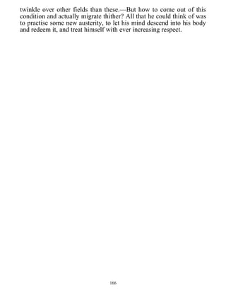 twinkle over other fields than these.—But how to come out of this
condition and actually migrate thither? All that he could think of was
to practise some new austerity, to let his mind descend into his body
and redeem it, and treat himself with ever increasing respect.
166
 