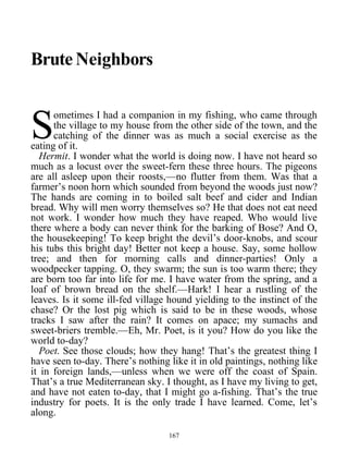 Brute Neighbors
ometimes I had a companion in my fishing, who came through
the village to my house from the other side of the town, and the
catching of the dinner was as much a social exercise as the
eating of it.
S
Hermit. I wonder what the world is doing now. I have not heard so
much as a locust over the sweet-fern these three hours. The pigeons
are all asleep upon their roosts,—no flutter from them. Was that a
farmer’s noon horn which sounded from beyond the woods just now?
The hands are coming in to boiled salt beef and cider and Indian
bread. Why will men worry themselves so? He that does not eat need
not work. I wonder how much they have reaped. Who would live
there where a body can never think for the barking of Bose? And O,
the housekeeping! To keep bright the devil’s door-knobs, and scour
his tubs this bright day! Better not keep a house. Say, some hollow
tree; and then for morning calls and dinner-parties! Only a
woodpecker tapping. O, they swarm; the sun is too warm there; they
are born too far into life for me. I have water from the spring, and a
loaf of brown bread on the shelf.—Hark! I hear a rustling of the
leaves. Is it some ill-fed village hound yielding to the instinct of the
chase? Or the lost pig which is said to be in these woods, whose
tracks I saw after the rain? It comes on apace; my sumachs and
sweet-briers tremble.—Eh, Mr. Poet, is it you? How do you like the
world to-day?
Poet. See those clouds; how they hang! That’s the greatest thing I
have seen to-day. There’s nothing like it in old paintings, nothing like
it in foreign lands,—unless when we were off the coast of Spain.
That’s a true Mediterranean sky. I thought, as I have my living to get,
and have not eaten to-day, that I might go a-fishing. That’s the true
industry for poets. It is the only trade I have learned. Come, let’s
along.
167
 