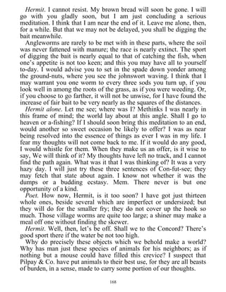 Hermit. I cannot resist. My brown bread will soon be gone. I will
go with you gladly soon, but I am just concluding a serious
meditation. I think that I am near the end of it. Leave me alone, then,
for a while. But that we may not be delayed, you shall be digging the
bait meanwhile.
Angleworms are rarely to be met with in these parts, where the soil
was never fattened with manure; the race is nearly extinct. The sport
of digging the bait is nearly equal to that of catching the fish, when
one’s appetite is not too keen; and this you may have all to yourself
to-day. I would advise you to set in the spade down yonder among
the ground-nuts, where you see the johnswort waving. I think that I
may warrant you one worm to every three sods you turn up, if you
look well in among the roots of the grass, as if you were weeding. Or,
if you choose to go farther, it will not be unwise, for I have found the
increase of fair bait to be very nearly as the squares of the distances.
Hermit alone. Let me see; where was I? Methinks I was nearly in
this frame of mind; the world lay about at this angle. Shall I go to
heaven or a-fishing? If I should soon bring this meditation to an end,
would another so sweet occasion be likely to offer? I was as near
being resolved into the essence of things as ever I was in my life. I
fear my thoughts will not come back to me. If it would do any good,
I would whistle for them. When they make us an offer, is it wise to
say, We will think of it? My thoughts have left no track, and I cannot
find the path again. What was it that I was thinking of? It was a very
hazy day. I will just try these three sentences of Con-fut-see; they
may fetch that state about again. I know not whether it was the
dumps or a budding ecstasy. Mem. There never is but one
opportunity of a kind.
Poet. How now, Hermit, is it too soon? I have got just thirteen
whole ones, beside several which are imperfect or undersized; but
they will do for the smaller fry; they do not cover up the hook so
much. Those village worms are quite too large; a shiner may make a
meal off one without finding the skewer.
Hermit. Well, then, let’s be off. Shall we to the Concord? There’s
good sport there if the water be not too high.
Why do precisely these objects which we behold make a world?
Why has man just these species of animals for his neighbors; as if
nothing but a mouse could have filled this crevice? I suspect that
Pilpay & Co. have put animals to their best use, for they are all beasts
of burden, in a sense, made to carry some portion of our thoughts.
168
 