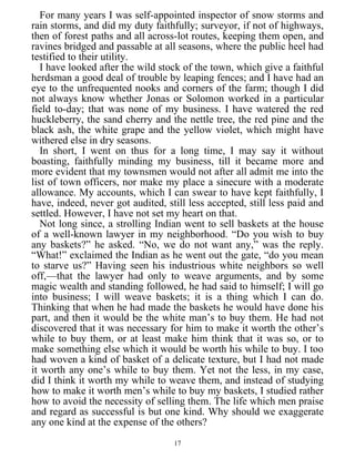 For many years I was self-appointed inspector of snow storms and
rain storms, and did my duty faithfully; surveyor, if not of highways,
then of forest paths and all across-lot routes, keeping them open, and
ravines bridged and passable at all seasons, where the public heel had
testified to their utility.
I have looked after the wild stock of the town, which give a faithful
herdsman a good deal of trouble by leaping fences; and I have had an
eye to the unfrequented nooks and corners of the farm; though I did
not always know whether Jonas or Solomon worked in a particular
field to-day; that was none of my business. I have watered the red
huckleberry, the sand cherry and the nettle tree, the red pine and the
black ash, the white grape and the yellow violet, which might have
withered else in dry seasons.
In short, I went on thus for a long time, I may say it without
boasting, faithfully minding my business, till it became more and
more evident that my townsmen would not after all admit me into the
list of town officers, nor make my place a sinecure with a moderate
allowance. My accounts, which I can swear to have kept faithfully, I
have, indeed, never got audited, still less accepted, still less paid and
settled. However, I have not set my heart on that.
Not long since, a strolling Indian went to sell baskets at the house
of a well-known lawyer in my neighborhood. “Do you wish to buy
any baskets?” he asked. “No, we do not want any,” was the reply.
“What!” exclaimed the Indian as he went out the gate, “do you mean
to starve us?” Having seen his industrious white neighbors so well
off,—that the lawyer had only to weave arguments, and by some
magic wealth and standing followed, he had said to himself; I will go
into business; I will weave baskets; it is a thing which I can do.
Thinking that when he had made the baskets he would have done his
part, and then it would be the white man’s to buy them. He had not
discovered that it was necessary for him to make it worth the other’s
while to buy them, or at least make him think that it was so, or to
make something else which it would be worth his while to buy. I too
had woven a kind of basket of a delicate texture, but I had not made
it worth any one’s while to buy them. Yet not the less, in my case,
did I think it worth my while to weave them, and instead of studying
how to make it worth men’s while to buy my baskets, I studied rather
how to avoid the necessity of selling them. The life which men praise
and regard as successful is but one kind. Why should we exaggerate
any one kind at the expense of the others?
17
 