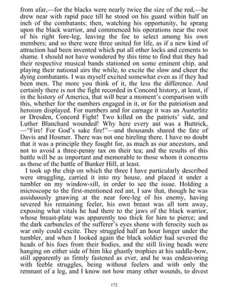 from afar,—for the blacks were nearly twice the size of the red,—he
drew near with rapid pace till he stood on his guard within half an
inch of the combatants; then, watching his opportunity, he sprang
upon the black warrior, and commenced his operations near the root
of his right fore-leg, leaving the foe to select among his own
members; and so there were three united for life, as if a new kind of
attraction had been invented which put all other locks and cements to
shame. I should not have wondered by this time to find that they had
their respective musical bands stationed on some eminent chip, and
playing their national airs the while, to excite the slow and cheer the
dying combatants. I was myself excited somewhat even as if they had
been men. The more you think of it, the less the difference. And
certainly there is not the fight recorded in Concord history, at least, if
in the history of America, that will bear a moment’s comparison with
this, whether for the numbers engaged in it, or for the patriotism and
heroism displayed. For numbers and for carnage it was an Austerlitz
or Dresden, Concord Fight! Two killed on the patriots’ side, and
Luther Blanchard wounded! Why here every ant was a Buttrick,
—“Fire! For God’s sake fire!”—and thousands shared the fate of
Davis and Hosmer. There was not one hireling there. I have no doubt
that it was a principle they fought for, as much as our ancestors, and
not to avoid a three-penny tax on their tea; and the results of this
battle will be as important and memorable to those whom it concerns
as those of the battle of Bunker Hill, at least.
I took up the chip on which the three I have particularly described
were struggling, carried it into my house, and placed it under a
tumbler on my window-sill, in order to see the issue. Holding a
microscope to the first-mentioned red ant, I saw that, though he was
assiduously gnawing at the near fore-leg of his enemy, having
severed his remaining feeler, his own breast was all torn away,
exposing what vitals he had there to the jaws of the black warrior,
whose breast-plate was apparently too thick for him to pierce; and
the dark carbuncles of the sufferer’s eyes shone with ferocity such as
war only could excite. They struggled half an hour longer under the
tumbler, and when I looked again the black soldier had severed the
heads of his foes from their bodies, and the still living heads were
hanging on either side of him like ghastly trophies at his saddle-bow,
still apparently as firmly fastened as ever, and he was endeavoring
with feeble struggles, being without feelers and with only the
remnant of a leg, and I know not how many other wounds, to divest
172
 