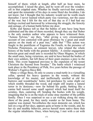 himself of them; which at length, after half an hour more, he
accomplished. I raised the glass, and he went off over the window-
sill in that crippled state. Whether he finally survived that combat,
and spent the remainder of his days in some Hotel des Invalides, I do
not know; but I thought that his industry would not be worth much
thereafter. I never learned which party was victorious, nor the cause
of the war; but I felt for the rest of that day as if I had had my
feelings excited and harrowed by witnessing the struggle, the ferocity
and carnage, of a human battle before my door.
Kirby and Spence tell us that the battles of ants have long been
celebrated and the date of them recorded, though they say that Huber
is the only modern author who appears to have witnessed them.
“Aeneas Sylvius,” say they, “after giving a very circumstantial
account of one contested with great obstinacy by a great and small
species on the trunk of a pear tree,” adds that “‘This action was
fought in the pontificate of Eugenius the Fourth, in the presence of
Nicholas Pistoriensis, an eminent lawyer, who related the whole
history of the battle with the greatest fidelity.’ A similar engagement
between great and small ants is recorded by Olaus Magnus, in which
the small ones, being victorious, are said to have buried the bodies of
their own soldiers, but left those of their giant enemies a prey to the
birds. This event happened previous to the expulsion of the tyrant
Christiern the Second from Sweden.” The battle which I witnessed
took place in the Presidency of Polk, five years before the passage of
Webster’s Fugitive-Slave Bill.
Many a village Bose, fit only to course a mud-turtle in a victualling
cellar, sported his heavy quarters in the woods, without the
knowledge of his master, and ineffectually smelled at old fox
burrows and woodchucks’ holes; led perchance by some slight cur
which nimbly threaded the wood, and might still inspire a natural
terror in its denizens;—now far behind his guide, barking like a
canine bull toward some small squirrel which had treed itself for
scrutiny, then, cantering off, bending the bushes with his weight,
imagining that he is on the track of some stray member of the jerbilla
family. Once I was surprised to see a cat walking along the stony
shore of the pond, for they rarely wander so far from home. The
surprise was mutual. Nevertheless the most domestic cat, which has
lain on a rug all her days, appears quite at home in the woods, and, by
her sly and stealthy behavior, proves herself more native there than
the regular inhabitants. Once, when berrying, I met with a cat with
173
 