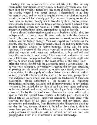 Finding that my fellow-citizens were not likely to offer me any
room in the court house, or any curacy or living any where else, but I
must shift for myself, I turned my face more exclusively than ever to
the woods, where I was better known. I determined to go into
business at once, and not wait to acquire the usual capital, using such
slender means as I had already got. My purpose in going to Walden
Pond was not to live cheaply nor to live dearly there, but to transact
some private business with the fewest obstacles; to be hindered from
accomplishing which for want of a little common sense, a little
enterprise and business talent, appeared not so sad as foolish.
I have always endeavored to acquire strict business habits; they are
indispensable to every man. If your trade is with the Celestial
Empire, then some small counting house on the coast, in some Salem
harbor, will be fixture enough. You will export such articles as the
country affords, purely native products, much ice and pine timber and
a little granite, always in native bottoms. These will be good
ventures. To oversee all the details yourself in person; to be at once
pilot and captain, and owner and underwriter; to buy and sell and
keep the accounts; to read every letter received, and write or read
every letter sent; to superintend the discharge of imports night and
day; to be upon many parts of the coast almost at the same time;—
often the richest freight will be discharged upon a Jersey shore;—to
be your own telegraph, unweariedly sweeping the horizon, speaking
all passing vessels bound coastwise; to keep up a steady despatch of
commodities, for the supply of such a distant and exorbitant market;
to keep yourself informed of the state of the markets, prospects of
war and peace every where, and anticipate the tendencies of trade and
civilization,—taking advantage of the results of all exploring
expeditions, using new passages and all improvements in navigation;
—charts to be studied, the position of reefs and new lights and buoys
to be ascertained, and ever, and ever, the logarithmic tables to be
corrected, for by the error of some calculator the vessel often splits
upon a rock that should have reached a friendly pier,—there is the
untold fate of La Perouse;—universal science to be kept pace with,
studying the lives of all great discoverers and navigators, great
adventurers and merchants, from Hanno and the Phoenicians down to
our day; in fine, account of stock to be taken from time to time, to
know how you stand. It is a labor to task the faculties of a man,—
such problems of profit and loss, of interest, of tare and tret, and
gauging of all kinds in it, as demand a universal knowledge.
18
 