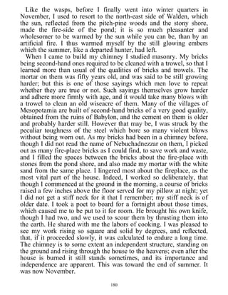 Like the wasps, before I finally went into winter quarters in
November, I used to resort to the north-east side of Walden, which
the sun, reflected from the pitch-pine woods and the stony shore,
made the fire-side of the pond; it is so much pleasanter and
wholesomer to be warmed by the sun while you can be, than by an
artificial fire. I thus warmed myself by the still glowing embers
which the summer, like a departed hunter, had left.
When I came to build my chimney I studied masonry. My bricks
being second-hand ones required to be cleaned with a trowel, so that I
learned more than usual of the qualities of bricks and trowels. The
mortar on them was fifty years old, and was said to be still growing
harder; but this is one of those sayings which men love to repeat
whether they are true or not. Such sayings themselves grow harder
and adhere more firmly with age, and it would take many blows with
a trowel to clean an old wiseacre of them. Many of the villages of
Mesopotamia are built of second-hand bricks of a very good quality,
obtained from the ruins of Babylon, and the cement on them is older
and probably harder still. However that may be, I was struck by the
peculiar toughness of the steel which bore so many violent blows
without being worn out. As my bricks had been in a chimney before,
though I did not read the name of Nebuchadnezzar on them, I picked
out as many fire-place bricks as I could find, to save work and waste,
and I filled the spaces between the bricks about the fire-place with
stones from the pond shore, and also made my mortar with the white
sand from the same place. I lingered most about the fireplace, as the
most vital part of the house. Indeed, I worked so deliberately, that
though I commenced at the ground in the morning, a course of bricks
raised a few inches above the floor served for my pillow at night; yet
I did not get a stiff neck for it that I remember; my stiff neck is of
older date. I took a poet to board for a fortnight about those times,
which caused me to be put to it for room. He brought his own knife,
though I had two, and we used to scour them by thrusting them into
the earth. He shared with me the labors of cooking. I was pleased to
see my work rising so square and solid by degrees, and reflected,
that, if it proceeded slowly, it was calculated to endure a long time.
The chimney is to some extent an independent structure, standing on
the ground and rising through the house to the heavens; even after the
house is burned it still stands sometimes, and its importance and
independence are apparent. This was toward the end of summer. It
was now November.
180
 