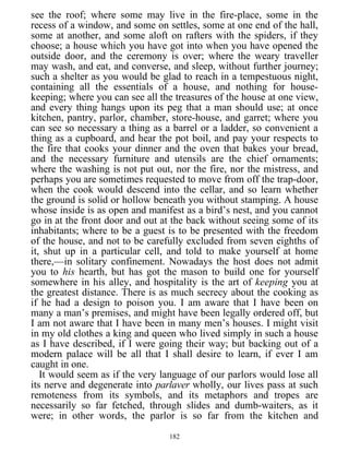 see the roof; where some may live in the fire-place, some in the
recess of a window, and some on settles, some at one end of the hall,
some at another, and some aloft on rafters with the spiders, if they
choose; a house which you have got into when you have opened the
outside door, and the ceremony is over; where the weary traveller
may wash, and eat, and converse, and sleep, without further journey;
such a shelter as you would be glad to reach in a tempestuous night,
containing all the essentials of a house, and nothing for house-
keeping; where you can see all the treasures of the house at one view,
and every thing hangs upon its peg that a man should use; at once
kitchen, pantry, parlor, chamber, store-house, and garret; where you
can see so necessary a thing as a barrel or a ladder, so convenient a
thing as a cupboard, and hear the pot boil, and pay your respects to
the fire that cooks your dinner and the oven that bakes your bread,
and the necessary furniture and utensils are the chief ornaments;
where the washing is not put out, nor the fire, nor the mistress, and
perhaps you are sometimes requested to move from off the trap-door,
when the cook would descend into the cellar, and so learn whether
the ground is solid or hollow beneath you without stamping. A house
whose inside is as open and manifest as a bird’s nest, and you cannot
go in at the front door and out at the back without seeing some of its
inhabitants; where to be a guest is to be presented with the freedom
of the house, and not to be carefully excluded from seven eighths of
it, shut up in a particular cell, and told to make yourself at home
there,—in solitary confinement. Nowadays the host does not admit
you to his hearth, but has got the mason to build one for yourself
somewhere in his alley, and hospitality is the art of keeping you at
the greatest distance. There is as much secrecy about the cooking as
if he had a design to poison you. I am aware that I have been on
many a man’s premises, and might have been legally ordered off, but
I am not aware that I have been in many men’s houses. I might visit
in my old clothes a king and queen who lived simply in such a house
as I have described, if I were going their way; but backing out of a
modern palace will be all that I shall desire to learn, if ever I am
caught in one.
It would seem as if the very language of our parlors would lose all
its nerve and degenerate into parlaver wholly, our lives pass at such
remoteness from its symbols, and its metaphors and tropes are
necessarily so far fetched, through slides and dumb-waiters, as it
were; in other words, the parlor is so far from the kitchen and
182
 