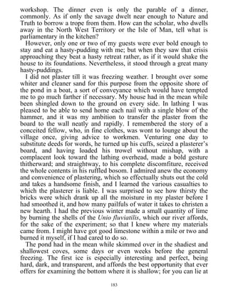 workshop. The dinner even is only the parable of a dinner,
commonly. As if only the savage dwelt near enough to Nature and
Truth to borrow a trope from them. How can the scholar, who dwells
away in the North West Territory or the Isle of Man, tell what is
parliamentary in the kitchen?
However, only one or two of my guests were ever bold enough to
stay and eat a hasty-pudding with me; but when they saw that crisis
approaching they beat a hasty retreat rather, as if it would shake the
house to its foundations. Nevertheless, it stood through a great many
hasty-puddings.
I did not plaster till it was freezing weather. I brought over some
whiter and cleaner sand for this purpose from the opposite shore of
the pond in a boat, a sort of conveyance which would have tempted
me to go much farther if necessary. My house had in the mean while
been shingled down to the ground on every side. In lathing I was
pleased to be able to send home each nail with a single blow of the
hammer, and it was my ambition to transfer the plaster from the
board to the wall neatly and rapidly. I remembered the story of a
conceited fellow, who, in fine clothes, was wont to lounge about the
village once, giving advice to workmen. Venturing one day to
substitute deeds for words, he turned up his cuffs, seized a plasterer’s
board, and having loaded his trowel without mishap, with a
complacent look toward the lathing overhead, made a bold gesture
thitherward; and straightway, to his complete discomfiture, received
the whole contents in his ruffled bosom. I admired anew the economy
and convenience of plastering, which so effectually shuts out the cold
and takes a handsome finish, and I learned the various casualties to
which the plasterer is liable. I was surprised to see how thirsty the
bricks were which drank up all the moisture in my plaster before I
had smoothed it, and how many pailfuls of water it takes to christen a
new hearth. I had the previous winter made a small quantity of lime
by burning the shells of the Unio fluviatilis, which our river affords,
for the sake of the experiment; so that I knew where my materials
came from. I might have got good limestone within a mile or two and
burned it myself, if I had cared to do so.
The pond had in the mean while skimmed over in the shadiest and
shallowest coves, some days or even weeks before the general
freezing. The first ice is especially interesting and perfect, being
hard, dark, and transparent, and affords the best opportunity that ever
offers for examining the bottom where it is shallow; for you can lie at
183
 