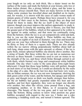 your length on ice only an inch thick, like a skater insect on the
surface of the water, and study the bottom at your leisure, only two or
three inches distant, like a picture behind a glass, and the water is
necessarily always smooth then. There are many furrows in the sand
where some creature has travelled about and doubled on its tracks;
and, for wrecks, it is strewn with the cases of cadis worms made of
minute grains of white quartz. Perhaps these have creased it, for you
find some of their cases in the furrows, though they are deep and
broad for them to make. But the ice itself is the object of most
interest, though you must improve the earliest opportunity to study it.
If you examine it closely the morning after it freezes, you find that
the greater part of the bubbles, which at first appeared to be within it,
are against its under surface, and that more are continually rising
from the bottom; while the ice is as yet comparatively solid and dark,
that is, you see the water through it. These bubbles are from an
eightieth to an eighth of an inch in diameter, very clear and beautiful,
and you see your face reflected in them through the ice. There may
be thirty or forty of them to a square inch. There are also already
within the ice narrow oblong perpendicular bubbles about half an
inch long, sharp cones with the apex upward; or oftener, if the ice is
quite fresh, minute spherical bubbles one directly above another, like
a string of beads. But these within the ice are not so numerous nor
obvious as those beneath. I sometimes used to cast on stones to try
the strength of the ice, and those which broke through carried in air
with them, which formed very large and conspicuous white bubbles
beneath. One day when I came to the same place forty-eight hours
afterward, I found that those large bubbles were still perfect, though
an inch more of ice had formed, as I could see distinctly by the seam
in the edge of a cake. But as the last two days had been very warm,
like an Indian summer, the ice was not now transparent, showing the
dark green color of the water, and the bottom, but opaque and whitish
or gray, and though twice as thick was hardly stronger than before,
for the air bubbles had greatly expanded under this heat and run
together, and lost their regularity; they were no longer one directly
over another, but often like silvery coins poured from a bag, one
overlapping another, or in thin flakes, as if occupying slight
cleavages. The beauty of the ice was gone, and it was too late to
study the bottom. Being curious to know what position my great
bubbles occupied with regard to the new ice, I broke out a cake
containing a middling sized one, and turned it bottom upward. The
184
 