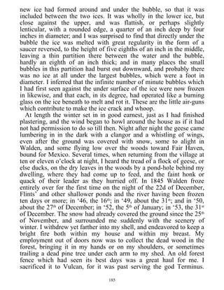 new ice had formed around and under the bubble, so that it was
included between the two ices. It was wholly in the lower ice, but
close against the upper, and was flattish, or perhaps slightly
lenticular, with a rounded edge, a quarter of an inch deep by four
inches in diameter; and I was surprised to find that directly under the
bubble the ice was melted with great regularity in the form of a
saucer reversed, to the height of five eighths of an inch in the middle,
leaving a thin partition there between the water and the bubble,
hardly an eighth of an inch thick; and in many places the small
bubbles in this partition had burst out downward, and probably there
was no ice at all under the largest bubbles, which were a foot in
diameter. I inferred that the infinite number of minute bubbles which
I had first seen against the under surface of the ice were now frozen
in likewise, and that each, in its degree, had operated like a burning
glass on the ice beneath to melt and rot it. These are the little air-guns
which contribute to make the ice crack and whoop.
At length the winter set in in good earnest, just as I had finished
plastering, and the wind began to howl around the house as if it had
not had permission to do so till then. Night after night the geese came
lumbering in in the dark with a clangor and a whistling of wings,
even after the ground was covered with snow, some to alight in
Walden, and some flying low over the woods toward Fair Haven,
bound for Mexico. Several times, when returning from the village at
ten or eleven o’clock at night, I heard the tread of a flock of geese, or
else ducks, on the dry leaves in the woods by a pond-hole behind my
dwelling, where they had come up to feed, and the faint honk or
quack of their leader as they hurried off. In 1845 Walden froze
entirely over for the first time on the night of the 22d of December,
Flints’ and other shallower ponds and the river having been frozen
ten days or more; in ‘46, the 16th
; in ‘49, about the 31st
; and in ‘50,
about the 27th
of December; in ‘52, the 5th
of January; in ‘53, the 31st
of December. The snow had already covered the ground since the 25th
of November, and surrounded me suddenly with the scenery of
winter. I withdrew yet farther into my shell, and endeavored to keep a
bright fire both within my house and within my breast. My
employment out of doors now was to collect the dead wood in the
forest, bringing it in my hands or on my shoulders, or sometimes
trailing a dead pine tree under each arm to my shed. An old forest
fence which had seen its best days was a great haul for me. I
sacrificed it to Vulcan, for it was past serving the god Terminus.
185
 