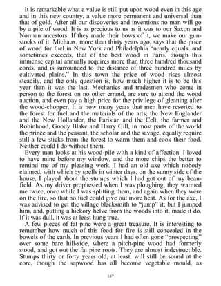 It is remarkable what a value is still put upon wood even in this age
and in this new country, a value more permanent and universal than
that of gold. After all our discoveries and inventions no man will go
by a pile of wood. It is as precious to us as it was to our Saxon and
Norman ancestors. If they made their bows of it, we make our gun-
stocks of it. Michaux, more than thirty years ago, says that the price
of wood for fuel in New York and Philadelphia “nearly equals, and
sometimes exceeds, that of the best wood in Paris, though this
immense capital annually requires more than three hundred thousand
cords, and is surrounded to the distance of three hundred miles by
cultivated plains.” In this town the price of wood rises almost
steadily, and the only question is, how much higher it is to be this
year than it was the last. Mechanics and tradesmen who come in
person to the forest on no other errand, are sure to attend the wood
auction, and even pay a high price for the privilege of gleaning after
the wood-chopper. It is now many years that men have resorted to
the forest for fuel and the materials of the arts; the New Englander
and the New Hollander, the Parisian and the Celt, the farmer and
Robinhood, Goody Blake and Harry Gill, in most parts of the world
the prince and the peasant, the scholar and the savage, equally require
still a few sticks from the forest to warm them and cook their food.
Neither could I do without them.
Every man looks at his wood-pile with a kind of affection. I loved
to have mine before my window, and the more chips the better to
remind me of my pleasing work. I had an old axe which nobody
claimed, with which by spells in winter days, on the sunny side of the
house, I played about the stumps which I had got out of my bean-
field. As my driver prophesied when I was ploughing, they warmed
me twice, once while I was splitting them, and again when they were
on the fire, so that no fuel could give out more heat. As for the axe, I
was advised to get the village blacksmith to “jump” it; but I jumped
him, and, putting a hickory helve from the woods into it, made it do.
If it was dull, it was at least hung true.
A few pieces of fat pine were a great treasure. It is interesting to
remember how much of this food for fire is still concealed in the
bowels of the earth. In previous years I had often gone “prospecting”
over some bare hill-side, where a pitch-pine wood had formerly
stood, and got out the fat pine roots. They are almost indestructible.
Stumps thirty or forty years old, at least, will still be sound at the
core, though the sapwood has all become vegetable mould, as
187
 