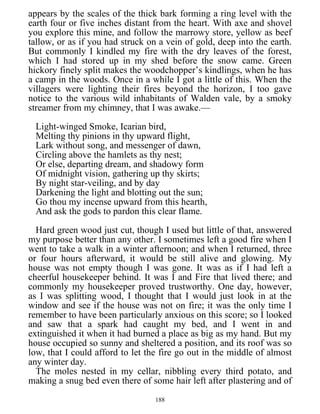 appears by the scales of the thick bark forming a ring level with the
earth four or five inches distant from the heart. With axe and shovel
you explore this mine, and follow the marrowy store, yellow as beef
tallow, or as if you had struck on a vein of gold, deep into the earth.
But commonly I kindled my fire with the dry leaves of the forest,
which I had stored up in my shed before the snow came. Green
hickory finely split makes the woodchopper’s kindlings, when he has
a camp in the woods. Once in a while I got a little of this. When the
villagers were lighting their fires beyond the horizon, I too gave
notice to the various wild inhabitants of Walden vale, by a smoky
streamer from my chimney, that I was awake.—
Light-winged Smoke, Icarian bird,
Melting thy pinions in thy upward flight,
Lark without song, and messenger of dawn,
Circling above the hamlets as thy nest;
Or else, departing dream, and shadowy form
Of midnight vision, gathering up thy skirts;
By night star-veiling, and by day
Darkening the light and blotting out the sun;
Go thou my incense upward from this hearth,
And ask the gods to pardon this clear flame.
Hard green wood just cut, though I used but little of that, answered
my purpose better than any other. I sometimes left a good fire when I
went to take a walk in a winter afternoon; and when I returned, three
or four hours afterward, it would be still alive and glowing. My
house was not empty though I was gone. It was as if I had left a
cheerful housekeeper behind. It was I and Fire that lived there; and
commonly my housekeeper proved trustworthy. One day, however,
as I was splitting wood, I thought that I would just look in at the
window and see if the house was not on fire; it was the only time I
remember to have been particularly anxious on this score; so I looked
and saw that a spark had caught my bed, and I went in and
extinguished it when it had burned a place as big as my hand. But my
house occupied so sunny and sheltered a position, and its roof was so
low, that I could afford to let the fire go out in the middle of almost
any winter day.
The moles nested in my cellar, nibbling every third potato, and
making a snug bed even there of some hair left after plastering and of
188
 