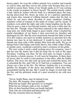 brown paper; for even the wildest animals love comfort and warmth
as well as man, and they survive the winter only because they are so
careful to secure them. Some of my friends spoke as if I was coming
to the woods on purpose to freeze myself. The animal merely makes
a bed, which he warms with his body in a sheltered place; but man,
having discovered fire, boxes up some air in a spacious apartment,
and warms that, instead of robbing himself, makes that his bed, in
which he can move about divested of more cumbrous clothing,
maintain a kind of summer in the midst of winter, and by means of
windows even admit the light, and with a lamp lengthen out the day.
Thus he goes a step or two beyond instinct, and saves a little time for
the fine arts. Though, when I had been exposed to the rudest blasts a
long time, my whole body began to grow torpid, when I reached the
genial atmosphere of my house I soon recovered my faculties and
prolonged my life. But the most luxuriously housed has little to boast
of in this respect, nor need we trouble ourselves to speculate how the
human race may be at last destroyed. It would be easy to cut their
threads any time with a little sharper blast from the north. We go on
dating from Cold Fridays and Great Snows; but a little colder Friday,
or greater snow, would put a period to man’s existence on the globe.
The next winter I used a small cooking-stove for economy, since I
did not own the forest; but it did not keep fire so well as the open
fire-place. Cooking was then, for the most part, no longer a poetic,
but merely a chemic process. It will soon be forgotten, in these days
of stoves, that we used to roast potatoes in the ashes, after the Indian
fashion. The stove not only took up room and scented the house, but
it concealed the fire, and I felt as if I had lost a companion. You can
always see a face in the fire. The laborer, looking into it at evening,
purifies his thoughts of the dross and earthiness which they have
accumulated during the day. But I could no longer sit and look into
the fire, and the pertinent words of a poet recurred to me with new
force.—
“Never, bright flame, may be denied to me
Thy dear, life imaging, close sympathy.
What but my hopes shot upward e’er so bright?
What but my fortunes sunk so low in night?
Why art thou banished from our hearth and hall,
Thou who art welcomed and beloved by all?
Was thy existence then too fanciful
189
 