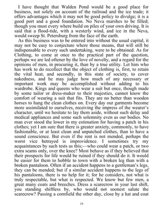 I have thought that Walden Pond would be a good place for
business, not solely on account of the railroad and the ice trade; it
offers advantages which it may not be good policy to divulge; it is a
good port and a good foundation. No Neva marshes to be filled;
though you must every where build on piles of your own driving. It is
said that a flood-tide, with a westerly wind, and ice in the Neva,
would sweep St. Petersburg from the face of the earth.
As this business was to be entered into without the usual capital, it
may not be easy to conjecture where those means, that will still be
indispensable to every such undertaking, were to be obtained. As for
Clothing, to come at once to the practical part of the question,
perhaps we are led oftener by the love of novelty, and a regard for the
opinions of men, in procuring it, than by a true utility. Let him who
has work to do recollect that the object of clothing is, first, to retain
the vital heat, and secondly, in this state of society, to cover
nakedness, and he may judge how much of any necessary or
important work may be accomplished without adding to his
wardrobe. Kings and queens who wear a suit but once, though made
by some tailor or dress-maker to their majesties, cannot know the
comfort of wearing a suit that fits. They are no better than wooden
horses to hang the clean clothes on. Every day our garments become
more assimilated to ourselves, receiving the impress of the wearer’s
character, until we hesitate to lay them aside, without such delay and
medical appliances and some such solemnity even as our bodies. No
man ever stood the lower in my estimation for having a patch in his
clothes; yet I am sure that there is greater anxiety, commonly, to have
fashionable, or at least clean and unpatched clothes, than to have a
sound conscience. But even if the rent is not mended, perhaps the
worst vice betrayed is improvidence. I sometimes try my
acquaintances by such tests as this;—who could wear a patch, or two
extra seams only, over the knee? Most behave as if they believed that
their prospects for life would be ruined if they should do it. It would
be easier for them to hobble to town with a broken leg than with a
broken pantaloon. Often if an accident happens to a gentleman’s legs,
they can be mended; but if a similar accident happens to the legs of
his pantaloons, there is no help for it; for he considers, not what is
truly respectable, but what is respected. We know but few men, a
great many coats and breeches. Dress a scarecrow in your last shift,
you standing shiftless by, who would not soonest salute the
scarecrow? Passing a cornfield the other day, close by a hat and coat
19
 