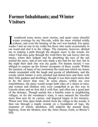FormerInhabitants;andWinter
Visitors
weathered some merry snow storms, and spent some cheerful
winter evenings by my fire-side, while the snow whirled wildly
without, and even the hooting of the owl was hushed. For many
weeks I met no one in my walks but those who came occasionally to
cut wood and sled it to the village. The elements, however, abetted
me in making a path through the deepest snow in the woods, for
when I had once gone through the wind blew the oak leaves into my
tracks, where they lodged, and by absorbing the rays of the sun
melted the snow, and so not only made a dry bed for my feet, but in
the night their dark line was my guide. For human society I was
obliged to conjure up the former occupants of these woods. Within
the memory of many of my townsmen the road near which my house
stands resounded with the laugh and gossip of inhabitants, and the
woods which border it were notched and dotted here and there with
their little gardens and dwellings, though it was then much more shut
in by the forest than now. In some places, within my own
remembrance, the pines would scrape both sides of a chaise at once,
and women and children who were compelled to go this way to
Lincoln alone and on foot did it with fear, and often ran a good part
of the distance. Though mainly but a humble route to neighboring
villages, or for the woodman’s team, it once amused the traveller
more than now by its variety, and lingered longer in his memory.
Where now firm open fields stretch from the village to the woods, it
then ran through a maple swamp on a foundation of logs, the
remnants of which, doubtless, still underlie the present dusty
highway, from the Stratten, now the Alms House, Farm, to Brister’s
Hill.
I
191
 