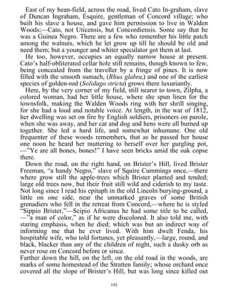 East of my bean-field, across the road, lived Cato In-graham, slave
of Duncan Ingraham, Esquire, gentleman of Concord village; who
built his slave a house, and gave him permission to live in Walden
Woods;—Cato, not Uticensis, but Concordiensis. Some say that he
was a Guinea Negro. There are a few who remember his little patch
among the walnuts, which he let grow up till he should be old and
need them; but a younger and whiter speculator got them at last.
He too, however, occupies an equally narrow house at present.
Cato’s half-obliterated cellar hole still remains, though known to few,
being concealed from the traveller by a fringe of pines. It is now
filled with the smooth sumach, (Rhus glabra,) and one of the earliest
species of golden-rod (Solidago stricta) grows there luxuriantly.
Here, by the very corner of my field, still nearer to town, Zilpha, a
colored woman, had her little house, where she spun linen for the
townsfolk, making the Walden Woods ring with her shrill singing,
for she had a loud and notable voice. At length, in the war of 1812,
her dwelling was set on fire by English soldiers, prisoners on parole,
when she was away, and her cat and dog and hens were all burned up
together. She led a hard life, and somewhat inhumane. One old
frequenter of these woods remembers, that as he passed her house
one noon he heard her muttering to herself over her gurgling pot,
—”Ye are all bones, bones!” I have seen bricks amid the oak copse
there.
Down the road, on the right hand, on Brister’s Hill, lived Brister
Freeman, “a handy Negro,” slave of Squire Cummings once,—there
where grow still the apple-trees which Brister planted and tended;
large old trees now, but their fruit still wild and ciderish to my taste.
Not long since I read his epitaph in the old Lincoln burying-ground, a
little on one side, near the unmarked graves of some British
grenadiers who fell in the retreat from Concord,—where he is styled
“Sippio Brister,”—Scipio Africanus he had some title to be called,
—”a man of color,” as if he were discolored. It also told me, with
staring emphasis, when he died; which was but an indirect way of
informing me that he ever lived. With him dwelt Fenda, his
hospitable wife, who told fortunes, yet pleasantly,—large, round, and
black, blacker than any of the children of night, such a dusky orb as
never rose on Concord before or since.
Farther down the hill, on the left, on the old road in the woods, are
marks of some homestead of the Stratten family; whose orchard once
covered all the slope of Brister’s Hill, but was long since killed out
192
 