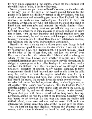 by pitch-pines, excepting a few stumps, whose old roots furnish still
the wild stocks of many a thrifty village tree.
Nearer yet to town, you come to Breed’s location, on the other side
of the way, just on the edge of the wood; ground famous for the
pranks of a demon not distinctly named in old mythology, who has
acted a prominent and astounding part in our New England life, and
deserves, as much as any mythohlogical character, to have his
biography written one day; who first comes in the guise of a friend or
hired man, and then robs and murders the whole family,—New-
England Rum. But history must not yet tell the tragedies enacted
here; let time intervene in some measure to assuage and lend an azure
tint to them. Here the most indistinct and dubious tradition says that
once a tavern stood; the well the same, which tempered the traveller’s
beverage and refreshed his steed. Here then men saluted one another,
and heard and told the news, and went their ways again.
Breed’s hut was standing only a dozen years ago, though it had
long been unoccupied. It was about the size of mine. It was set on fire
by mischievous boys, one Election night, if I do not mistake. I lived
on the edge of the village then, and had just lost myself over
Davenant’s Gondibert, that winter that I labored with a lethargy,—
which, by the way, I never knew whether to regard as a family
complaint, having an uncle who goes to sleep shaving himself, and is
obliged to sprout potatoes in a cellar Sundays, in order to keep awake
and keep the Sabbath, or as the consequence of my attempt to read
Chalmers’ collection of English poetry without skipping. It fairly
overcame my Nervii. I had just sunk my head on this when the bells
rung fire, and in hot haste the engines rolled that way, led by a
straggling troop of men and boys, and I among the foremost, for I
had leaped the brook. We thought it was far south over the woods,—
we who had run to fires before,—barn, shop, or dwelling-house, or
all together. “It’s Baker’s barn,” cried one. “It is the Codman Place,”
affirmed another. And then fresh sparks went up above the wood, as
if the roof fell in, and we all shouted “Concord to the rescue!”
Wagons shot past with furious speed and crushing loads, bearing,
perchance, among the rest, the agent of the Insurance Company, who
was bound to go however far; and ever and anon the engine bell
tinkled behind, more slow and sure, and rearmost of all, as it was
afterward whispered, came they who set the fire and gave the alarm.
Thus we kept on like true idealists, rejecting the evidence of our
senses, until at a turn in the road we heard the crackling and actually
193
 