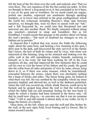 felt the heat of the fire from over the wall, and realized, alas! That we
were there. The very nearness of the fire but cooled our ardor. At first
we thought to throw a frog-pond on to it; but concluded to let it burn,
it was so far gone and so worthless. So we stood round our engine,
jostled one another, expressed our sentiments through speaking
trumpets, or in lower tone referred to the great conflagrations which
the world has witnessed, including Bascom’s shop, and, between
ourselves, we thought that, were we there in season with our “tub,”
and a full frog-pond by, we could turn that threatened last and
universal one into another flood. We finally retreated without doing
any mischief,—returned to sleep and Gondibert. But as for
Gondibert, I would except that passage in the preface about wit being
the soul’s powder,—”but most of mankind are strangers to wit, as
Indians are to powder.”
It chanced that I walked that way across the fields the following
night, about the same hour, and hearing a low moaning at this spot, I
drew near in the dark, and discovered the only survivor of the family
that I know, the heir of both its virtues and its vices, who alone was
interested in this burning, lying on his stomach and looking over the
cellar wall at the still smouldering cinders beneath, muttering to
himself, as is his wont. He had been working far off in the river
meadows all day, and had improved the first moments that he could
call his own to visit the home of his fathers and his youth. He gazed
into the cellar from all sides and points of view by turns, always lying
down to it, as if there was some treasure, which he remembered,
concealed between the stones, where there was absolutely nothing
but a heap of bricks and ashes. The house being gone, he looked at
what there was left. He was soothed by the sympathy which my mere
presence implied, and showed me, as well as the darkness permitted,
where the well was covered up; which, thank Heaven, could never be
burned; and he groped long about the wall to find the well-sweep
which his father had cut and mounted, feeling for the iron hook or
staple by which a burden had been fastened to the heavy end,—all
that he could now cling to,—to convince me that it was no common
“rider.” I felt it, and still remark it almost daily in my walks, for by it
hangs the history of a family.
Once more, on the left, where are seen the well and lilac bushes by
the wall, in the now open field, lived Nutting and Le Grosse. But to
return toward Lincoln.
194
 
