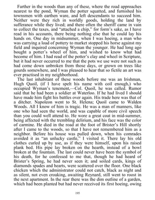 Farther in the woods than any of these, where the road approaches
nearest to the pond, Wyman the potter squatted, and furnished his
townsmen with earthen ware, and left descendants to succeed him.
Neither were they rich in worldly goods, holding the land by
sufferance while they lived; and there often the sheriff came in vain
to collect the taxes, and “attached a chip,” for form’s sake, as I have
read in his accounts, there being nothing else that he could lay his
hands on. One day in midsummer, when I was hoeing, a man who
was carrying a load of pottery to market stopped his horse against my
field and inquired concerning Wyman the younger. He had long ago
bought a potter’s wheel of him, and wished to know what had
become of him. I had read of the potter’s clay and wheel in Scripture,
but it had never occurred to me that the pots we use were not such as
had come down unbroken from those days, or grown on trees like
gourds somewhere, and I was pleased to hear that so fictile an art was
ever practised in my neighborhood.
The last inhabitant of these woods before me was an Irishman,
Hugh Quoil, (if I have spelt his name with coil enough,) who
occupied Wyman’s tenement,—Col. Quoil, he was called. Rumor
said that he had been a soldier at Waterloo. If he had lived I should
have made him fight his battles over again. His trade here was that of
a ditcher. Napoleon went to St. Helena; Quoil came to Walden
Woods. All I know of him is tragic. He was a man of manners, like
one who had seen the world, and was capable of more civil speech
than you could well attend to. He wore a great coat in mid-summer,
being affected with the trembling delirium, and his face was the color
of carmine. He died in the road at the foot of Brister’s Hill shortly
after I came to the woods, so that I have not remembered him as a
neighbor. Before his house was pulled down, when his comrades
avoided it as “an unlucky castle,” I visited it. There lay his old
clothes curled up by use, as if they were himself, upon his raised
plank bed. His pipe lay broken on the hearth, instead of a bowl
broken at the fountain. The last could never have been the symbol of
his death, for he confessed to me that, though he had heard of
Brister’s Spring, he had never seen it; and soiled cards, kings of
diamonds spades and hearts, were scattered over the floor. One black
chicken which the administrator could not catch, black as night and
as silent, not even croaking, awaiting Reynard, still went to roost in
the next apartment. In the rear there was the dim outline of a garden,
which had been planted but had never received its first hoeing, owing
195
 