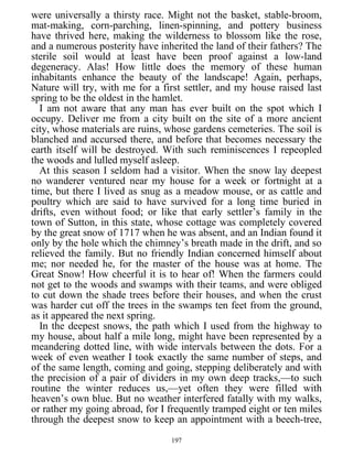 were universally a thirsty race. Might not the basket, stable-broom,
mat-making, corn-parching, linen-spinning, and pottery business
have thrived here, making the wilderness to blossom like the rose,
and a numerous posterity have inherited the land of their fathers? The
sterile soil would at least have been proof against a low-land
degeneracy. Alas! How little does the memory of these human
inhabitants enhance the beauty of the landscape! Again, perhaps,
Nature will try, with me for a first settler, and my house raised last
spring to be the oldest in the hamlet.
I am not aware that any man has ever built on the spot which I
occupy. Deliver me from a city built on the site of a more ancient
city, whose materials are ruins, whose gardens cemeteries. The soil is
blanched and accursed there, and before that becomes necessary the
earth itself will be destroyed. With such reminiscences I repeopled
the woods and lulled myself asleep.
At this season I seldom had a visitor. When the snow lay deepest
no wanderer ventured near my house for a week or fortnight at a
time, but there I lived as snug as a meadow mouse, or as cattle and
poultry which are said to have survived for a long time buried in
drifts, even without food; or like that early settler’s family in the
town of Sutton, in this state, whose cottage was completely covered
by the great snow of 1717 when he was absent, and an Indian found it
only by the hole which the chimney’s breath made in the drift, and so
relieved the family. But no friendly Indian concerned himself about
me; nor needed he, for the master of the house was at home. The
Great Snow! How cheerful it is to hear of! When the farmers could
not get to the woods and swamps with their teams, and were obliged
to cut down the shade trees before their houses, and when the crust
was harder cut off the trees in the swamps ten feet from the ground,
as it appeared the next spring.
In the deepest snows, the path which I used from the highway to
my house, about half a mile long, might have been represented by a
meandering dotted line, with wide intervals between the dots. For a
week of even weather I took exactly the same number of steps, and
of the same length, coming and going, stepping deliberately and with
the precision of a pair of dividers in my own deep tracks,—to such
routine the winter reduces us,—yet often they were filled with
heaven’s own blue. But no weather interfered fatally with my walks,
or rather my going abroad, for I frequently tramped eight or ten miles
through the deepest snow to keep an appointment with a beech-tree,
197
 