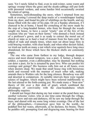 seen. Yet I rarely failed to find, even in mid-winter, some warm and
springy swamp where the grass and the skunk-cabbage still put forth
with perennial verdure, and some hardier bird occasionally awaited
the return of spring.
Sometimes, notwithstanding the snow, when I returned from my
walk at evening I crossed the deep tracks of a woodchopper leading
from my door, and found his pile of whittlings on the hearth, and my
house filled with the odor of his pipe. Or on a Sunday afternoon, if I
chanced to be at home, I heard the cronching of the snow made by
the step of a long-headed farmer, who from far through the woods
sought my house, to have a social “crack;” one of the few of his
vocation who are “men on their farms;” who donned a frock instead
of a professor’s gown, and is as ready to extract the moral out of
church or state as to haul a load of manure from his barn-yard. We
talked of rude and simple times, when men sat about large fires in
cold bracing weather, with clear heads; and when other dessert failed,
we tried our teeth on many a nut which wise squirrels have long since
abandoned, for those which have the thickest shells are commonly
empty.
The one who came from farthest to my lodge, through deepest
snows and most dismal tempests, was a poet. A farmer, a hunter, a
soldier, a reporter, even a philosopher, may be daunted; but nothing
can deter a poet, for he is actuated by pure love. Who can predict his
comings and goings? His business calls him out at all hours, even
when doctors sleep. We made that small house ring with boisterous
mirth and resound with the murmur of much sober talk, making
amends then to Walden vale for the long silences. Broadway was still
and deserted in comparison. At suitable intervals there were regular
salutes of laughter, which might have been referred indifferently to
the last uttered or the forth-coming jest. We made many a “bran new”
theory of life over a thin dish of gruel, which combined the
advantages of conviviality with the clear-headedness which
philosophy requires.
I should not forget that during my last winter at the pond there was
another welcome visitor, who at one time came through the village,
through snow and rain and darkness, till he saw my lamp through the
trees, and shared with me some long winter evenings. One of the last
of the philosophers,—Connecticut gave him to the world,—he
peddled first her wares, afterwards, as he declares, his brains. These
he peddles still, prompting God and disgracing man, bearing for fruit
199
 