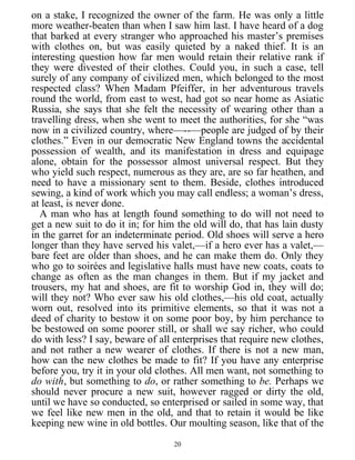 on a stake, I recognized the owner of the farm. He was only a little
more weather-beaten than when I saw him last. I have heard of a dog
that barked at every stranger who approached his master’s premises
with clothes on, but was easily quieted by a naked thief. It is an
interesting question how far men would retain their relative rank if
they were divested of their clothes. Could you, in such a case, tell
surely of any company of civilized men, which belonged to the most
respected class? When Madam Pfeiffer, in her adventurous travels
round the world, from east to west, had got so near home as Asiatic
Russia, she says that she felt the necessity of wearing other than a
travelling dress, when she went to meet the authorities, for she “was
now in a civilized country, where—--—people are judged of by their
clothes.” Even in our democratic New England towns the accidental
possession of wealth, and its manifestation in dress and equipage
alone, obtain for the possessor almost universal respect. But they
who yield such respect, numerous as they are, are so far heathen, and
need to have a missionary sent to them. Beside, clothes introduced
sewing, a kind of work which you may call endless; a woman’s dress,
at least, is never done.
A man who has at length found something to do will not need to
get a new suit to do it in; for him the old will do, that has lain dusty
in the garret for an indeterminate period. Old shoes will serve a hero
longer than they have served his valet,—if a hero ever has a valet,—
bare feet are older than shoes, and he can make them do. Only they
who go to soirées and legislative halls must have new coats, coats to
change as often as the man changes in them. But if my jacket and
trousers, my hat and shoes, are fit to worship God in, they will do;
will they not? Who ever saw his old clothes,—his old coat, actually
worn out, resolved into its primitive elements, so that it was not a
deed of charity to bestow it on some poor boy, by him perchance to
be bestowed on some poorer still, or shall we say richer, who could
do with less? I say, beware of all enterprises that require new clothes,
and not rather a new wearer of clothes. If there is not a new man,
how can the new clothes be made to fit? If you have any enterprise
before you, try it in your old clothes. All men want, not something to
do with, but something to do, or rather something to be. Perhaps we
should never procure a new suit, however ragged or dirty the old,
until we have so conducted, so enterprised or sailed in some way, that
we feel like new men in the old, and that to retain it would be like
keeping new wine in old bottles. Our moulting season, like that of the
20
 