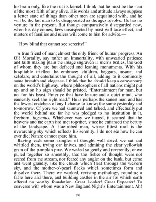 his brain only, like the nut its kernel. I think that he must be the man
of the most faith of any alive. His words and attitude always suppose
a better state of things than other men are acquainted with, and he
will be the last man to be disappointed as the ages revolve. He has no
venture in the present. But though comparatively disregarded now,
when his day comes, laws unsuspected by most will take effect, and
masters of families and rulers will come to him for advice.—
“How blind that cannot see serenity!”
A true friend of man; almost the only friend of human progress. An
Old Mortality, say rather an Immortality, with unwearied patience
and faith making plain the image engraven in men’s bodies, the God
of whom they are but defaced and leaning monuments. With his
hospitable intellect he embraces children, beggars, insane, and
scholars, and entertains the thought of all, adding to it commonly
some breadth and elegance. I think that he should keep a caravansary
on the world’s highway, where philosophers of all nations might put
up, and on his sign should be printed, “Entertainment for man, but
not for his beast. Enter ye that have leisure and a quiet mind, who
earnestly seek the right road.” He is perhaps the sanest man and has
the fewest crotchets of any I chance to know; the same yesterday and
to-morrow. Of yore we had sauntered and talked, and effectually put
the world behind us; for he was pledged to no institution in it,
freeborn, ingenuus. Whichever way we turned, it seemed that the
heavens and the earth had met together, since he enhanced the beauty
of the landscape. A blue-robed man, whose fittest roof is the
overarching sky which reflects his serenity. I do not see how he can
ever die; Nature cannot spare him.
Having each some shingles of thought well dried, we sat and
whittled them, trying our knives, and admiring the clear yellowish
grain of the pumpkin pine. We waded so gently and reverently, or we
pulled together so smoothly, that the fishes of thought were not
scared from the stream, nor feared any angler on the bank, but came
and went grandly, like the clouds which float through the western
sky, and the mother-o’-pearl flocks which sometimes form and
dissolve there. There we worked, revising mythology, rounding a
fable here and there, and building castles in the air for which earth
offered no worthy foundation. Great Looker! Great Expecter! To
converse with whom was a New England Night’s Entertainment. Ah!
200
 