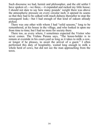 Such discourse we had, hermit and philosopher, and the old settler I
have spoken of,—we three,—it expanded and racked my little house;
I should not dare to say how many pounds’ weight there was above
the atmospheric pressure on every circular inch; it opened its seams
so that they had to be calked with much dulness thereafter to stop the
consequent leak;—but I had enough of that kind of oakum already
picked.
There was one other with whom I had “solid seasons,” long to be
remembered, at his house in the village, and who looked in upon me
from time to time; but I had no more for society there.
There too, as every where, I sometimes expected the Visitor who
never comes. The Vishnu Purana says, “The house-holder is to
remain at eventide in his court-yard as long as it takes to milk a cow,
or longer if he pleases, to await the arrival of a guest.” I often
performed this duty of hospitality, waited long enough to milk a
whole herd of cows, but did not see the man approaching from the
town.
201
 