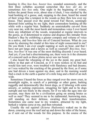 hearing it; Hoo hoo hoo, hoorer hoo, sounded sonorously, and the
first three syllables accented somewhat like how der do; or
sometimes hoo hoo only. One night in the beginning of winter,
before the pond froze over, about nine o’clock, I was startled by the
loud honking of a goose, and, stepping to the door, heard the sound
of their wings like a tempest in the woods as they flew low over my
house. They passed over the pond toward Fair Haven, seemingly
deterred from settling by my light, their commodore honking all the
while with a regular beat. Suddenly an unmistakable cat-owl from
very near me, with the most harsh and tremendous voice I ever heard
from any inhabitant of the woods, responded at regular intervals to
the goose, as if determined to expose and disgrace this intruder from
Hudson’s Bay by exhibiting a greater compass and volume of voice
in a native, and boo-hoo him out of Concord horizon. What do you
mean by alarming the citadel at this time of night consecrated to me?
Do you think I am ever caught napping at such an hour, and that I
have not got lungs and a larynx as well as yourself? Boo-hoo, boo-
hoo, boo-hoo! It was one of the most thrilling discords I ever heard.
And yet, if you had a discriminating ear, there were in it the elements
of a concord such as these plains never saw nor heard.
I also heard the whooping of the ice in the pond, my great bed-
fellow in that part of Concord, as if it were restless in its bed and
would fain turn over, were troubled with flatulency and bad dreams;
or I was waked by the cracking of the ground by the frost, as if some
one had driven a team against my door, and in the morning would
find a crack in the earth a quarter of a mile long and a third of an inch
wide.
Sometimes I heard the foxes as they ranged over the snow crust, in
moonlight nights, in search of a partridge or other game, barking
raggedly and demoniacally like forest dogs, as if laboring with some
anxiety, or seeking expression, struggling for light and to be dogs
outright and run freely in the streets; for if we take the ages into our
account, may there not be a civilization going on among brutes as
well as men? They seemed to me to be rudimental, burrowing men,
still standing on their defence, awaiting their transformation.
Sometimes one came near to my window, attracted by my light,
barked a vulpine curse at me, and then retreated.
Usually the red squirrel (Sciurus Hudsonius) waked me in the
dawn, coursing over the roof and up and down the sides of the house,
as if sent out of the woods for this purpose. In the course of the
203
 