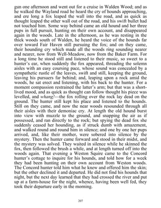 gun one afternoon and went out for a cruise in Walden Wood; and as
he walked the Wayland road he heard the cry of hounds approaching,
and ere long a fox leaped the wall into the road, and as quick as
thought leaped the other wall out of the road, and his swift bullet had
not touched him. Some way behind came an old hound and her three
pups in full pursuit, hunting on their own account, and disappeared
again in the woods. Late in the afternoon, as he was resting in the
thick woods south of Walden, he heard the voice of the hounds far
over toward Fair Haven still pursuing the fox; and on they came,
their hounding cry which made all the woods ring sounding nearer
and nearer, now from Well-Meadow, now from the Baker Farm. For
a long time he stood still and listened to their music, so sweet to a
hunter’s ear, when suddenly the fox appeared, threading the solemn
aisles with an easy coursing pace, whose sound was concealed by a
sympathetic rustle of the leaves, swift and still, keeping the ground,
leaving his pursuers far behind; and, leaping upon a rock amid the
woods, he sat erect and listening, with his back to the hunter. For a
moment compassion restrained the latter’s arm; but that was a short-
lived mood, and as quick as thought can follow thought his piece was
levelled, and whang!—the fox rolling over the rock lay dead on the
ground. The hunter still kept his place and listened to the hounds.
Still on they came, and now the near woods resounded through all
their aisles with their demoniac cry. At length the old hound burst
into view with muzzle to the ground, and snapping the air as if
possessed, and ran directly to the rock; but spying the dead fox she
suddenly ceased her hounding, as if struck dumb with amazement,
and walked round and round him in silence; and one by one her pups
arrived, and, like their mother, were sobered into silence by the
mystery. Then the hunter came forward and stood in their midst, and
the mystery was solved. They waited in silence while he skinned the
fox, then followed the brush a while, and at length turned off into the
woods again. That evening a Weston Squire came to the Concord
hunter’s cottage to inquire for his hounds, and told how for a week
they had been hunting on their own account from Weston woods.
The Concord hunter told him what he knew and offered him the skin;
but the other declined it and departed. He did not find his hounds that
night, but the next day learned that they had crossed the river and put
up at a farm-house for the night, whence, having been well fed, they
took their departure early in the morning.
207
 