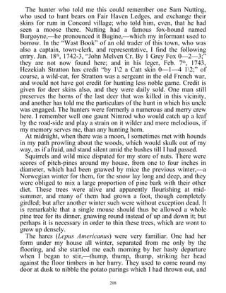 The hunter who told me this could remember one Sam Nutting,
who used to hunt bears on Fair Haven Ledges, and exchange their
skins for rum in Concord village; who told him, even, that he had
seen a moose there. Nutting had a famous fox-hound named
Burgoyne,—he pronounced it Bugine,—which my informant used to
borrow. In the “Wast Book” of an old trader of this town, who was
also a captain, town-clerk, and representative, I find the following
entry. Jan. 18th
, 1742-3, “John Melven Cr. By 1 Grey Fox 0—2—3;”
they are not now found here; and in his leger, Feb. 7th
, 1743,
Hezekiah Stratton has credit “by 12 a Catt skin 0—1—4 12;” of
course, a wild-cat, for Stratton was a sergeant in the old French war,
and would not have got credit for hunting less noble game. Credit is
given for deer skins also, and they were daily sold. One man still
preserves the horns of the last deer that was killed in this vicinity,
and another has told me the particulars of the hunt in which his uncle
was engaged. The hunters were formerly a numerous and merry crew
here. I remember well one gaunt Nimrod who would catch up a leaf
by the road-side and play a strain on it wilder and more melodious, if
my memory serves me, than any hunting horn.
At midnight, when there was a moon, I sometimes met with hounds
in my path prowling about the woods, which would skulk out of my
way, as if afraid, and stand silent amid the bushes till I had passed.
Squirrels and wild mice disputed for my store of nuts. There were
scores of pitch-pines around my house, from one to four inches in
diameter, which had been gnawed by mice the previous winter,—a
Norwegian winter for them, for the snow lay long and deep, and they
were obliged to mix a large proportion of pine bark with their other
diet. These trees were alive and apparently flourishing at mid-
summer, and many of them had grown a foot, though completely
girdled; but after another winter such were without exception dead. It
is remarkable that a single mouse should thus be allowed a whole
pine tree for its dinner, gnawing round instead of up and down it; but
perhaps it is necessary in order to thin these trees, which are wont to
grow up densely.
The hares (Lepus Americanus) were very familiar. One had her
form under my house all winter, separated from me only by the
flooring, and she startled me each morning by her hasty departure
when I began to stir,—thump, thump, thump, striking her head
against the floor timbers in her hurry. They used to come round my
door at dusk to nibble the potato parings which I had thrown out, and
208
 
