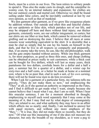 fowls, must be a crisis in our lives. The loon retires to solitary ponds
to spend it. Thus also the snake casts its slough, and the caterpillar its
wormy coat, by an internal industry and expansion; for clothes are
but our outmost cuticle and mortal coil. Otherwise we shall be found
sailing under false colors, and be inevitably cashiered at last by our
own opinion, as well as that of mankind.
We don garment after garment, as if we grew like exogenous plants
by addition without. Our outside and often thin and fanciful clothes
are our epidermis or false skin, which partakes not of our life, and
may be stripped off here and there without fatal injury; our thicker
garments, constantly worn, are our cellular integument, or cortex; but
our shirts are our liber or true bark, which cannot be removed without
girdling and so destroying the man. I believe that all races at some
seasons wear something equivalent to the shirt. It is desirable that a
man be clad so simply that he can lay his hands on himself in the
dark, and that he live in all respects so compactly and preparedly,
that, if an enemy take the town, he can, like the old philosopher, walk
out the gate empty-handed without anxiety. While one thick garment
is, for most purposes, as good as three thin ones, and cheap clothing
can be obtained at prices really to suit customers; while a thick coat
can be bought for five dollars, which will last as many years, thick
pantaloons for two dollars, cowhide boots for a dollar and a half a
pair, a summer hat for a quarter of a dollar, and a winter cap for
sixty-two and a half cents, or a better be made at home at a nominal
cost, where is he so poor that, clad in such a suit, of his own earning,
there will not be found wise men to do him reverence?
When I ask for a garment of a particular form, my tailoress tells me
gravely, “They do not make them so now,” not emphasizing the
“They” at all, as if she quoted an authority as impersonal as the Fates,
and I find it difficult to get made what I want, simply because she
cannot believe that I mean what I say, that I am so rash. When I hear
this oracular sentence, I am for a moment absorbed in thought,
emphasizing to myself each word separately that I may come at the
meaning of it, that I may find out by what degree of consanguinity
They are related to me, and what authority they may have in an affair
which affects me so nearly; and, finally, I am inclined to answer her
with equal mystery, and without any more emphasis of the
“they,”—”It is true, they did not make them so recently, but they do
now.” Of what use this measuring of me if she does not measure my
character, but only the breadth of my shoulders, as it were a peg to
21
 