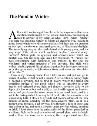 The Pond in Winter
fter a still winter night I awoke with the impression that some
question had been put to me, which I had been endeavoring in
vain to answer in my sleep, as what—how—when—where?
But there was dawning Nature, in whom all creatures live, looking in
at my broad windows with serene and satisfied face, and no question
on her lips. I awoke to an answered question, to Nature and daylight.
The snow lying deep on the earth dotted with young pines, and the
very slope of the hill on which my house is placed, seemed to say,
Forward! Nature puts no question and answers none which we
mortals ask. She has long ago taken her resolution. “O Prince, our
eyes contemplate with admiration and transmit to the soul the
wonderful and varied spectacle of this universe. The night veils
without doubt a part of this glorious creation; but day comes to reveal
to us this great work, which extends from earth even into the plains
of the ether.”
A
Then to my morning work. First I take an axe and pail and go in
search of water, if that be not a dream. After a cold and snowy night
it needed a divining rod to find it. Every winter the liquid and
trembling surface of the pond, which was so sensitive to every
breath, and reflected every light and shadow, becomes solid to the
depth of a foot or a foot and a half, so that it will support the heaviest
teams, and perchance the snow covers it to an equal depth, and it is
not to be distinguished from any level field. Like the marmots in the
surrounding hills, it closes its eye-lids and becomes dormant for three
months or more. Standing on the snow-covered plain, as if in a
pasture amid the hills, I cut my way first through a foot of snow, and
then a foot of ice, and open a window under my feet, where, kneeling
to drink, I look down into the quiet parlor of the fishes, pervaded by
a softened light as through a window of ground glass, with its bright
sanded floor the same as in summer; there a perennial waveless
210
 