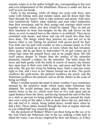 serenity reigns as in the amber twilight sky, corresponding to the cool
and even temperament of the inhabitants. Heaven is under our feet as
well as over our heads.
Early in the morning, while all things are crisp with frost, men
come with fishing reels and slender lunch, and let down their fine
lines through the snowy field to take pickerel and perch; wild men,
who instinctively follow other fashions and trust other authorities
than their townsmen, and by their goings and comings stitch towns
together in parts where else they would be ripped. They sit and eat
their luncheon in stout fear-naughts on the dry oak leaves on the
shore, as wise in natural lore as the citizen is in artificial. They never
consulted with books, and know and can tell much less than they
have done. The things which they practise are said not yet to be
known. Here is one fishing for pickerel with grown perch for bait.
You look into his pail with wonder as into a summer pond, as if he
kept summer locked up at home, or knew where she had retreated.
How, pray, did he get these in mid-winter? O, he got worms out of
rotten logs since the ground froze, and so he caught them. His life
itself passes deeper in Nature than the studies of the naturalist
penetrate; himself a subject for the naturalist. The latter raises the
moss and bark gently with his knife in search of insects; the former
lays open logs to their core with his axe, and moss and bark fly far
and wide. He gets his living by barking trees. Such a man has some
right to fish, and I love to see Nature carried out in him. The perch
swallows the grub-worm, the pickerel swallows the perch, and the
fisherman swallows the pickerel; and so all the chinks in the scale of
being are filled.
When I strolled around the pond in misty weather I was sometimes
amused by the primitive mode which some ruder fisherman had
adopted. He would perhaps have placed alder branches over the
narrow holes in the ice, which were four or five rods apart and an
equal distance from the shore, and having fastened the end of the line
to a stick to prevent its being pulled through, have passed the slack
line over a twig of the alder, a foot or more above the ice, and tied a
dry oak leaf to it, which, being pulled down, would show when he
had a bite. These alders loomed through the mist at regular intervals
as you walked half way round the pond.
Ah, the pickerel of Walden! When I see them lying on the ice, or in
the well which the fisherman cuts in the ice, making a little hole to
admit the water, I am always surprised by their rare beauty, as if they
211
 