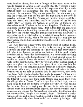 were fabulous fishes, they are so foreign to the streets, even to the
woods, foreign as Arabia to our Concord life. They possess a quite
dazzling and transcendent beauty which separates them by a wide
interval from the cadaverous cod and haddock whose fame is
trumpeted in our streets. They are not green like the pines, nor gray
like the stones, nor blue like the sky; but they have, to my eyes, if
possible, yet rarer colors, like flowers and precious stones, as if they
were the pearls, the animalized nuclei or crystals of the Walden
water. They, of course, are Walden all over and all through; are
themselves small Waldens in the animal kingdom, Waldenses. It is
surprising that they are caught here,—that in this deep and capacious
spring, far beneath the rattling teams and chaises and tinkling sleighs
that travel the Walden road, this great gold and emerald fish swims. I
never chanced to see its kind in any market; it would be the cynosure
of all eyes there. Easily, with a few convulsive quirks, they give up
their watery ghosts, like a mortal translated before his time to the thin
air of heaven.
As I was desirous to recover the long lost bottom of Walden Pond,
I surveyed it carefully, before the ice broke up, early in ‘46, with
compass and chain and sounding line. There have been many stories
told about the bottom, or rather no bottom, of this pond, which
certainly had no foundation for themselves. It is remarkable how long
men will believe in the bottomlessness of a pond without taking the
trouble to sound it. I have visited two such Bottomless Ponds in one
walk in this neighborhood. Many have believed that Walden reached
quite through to the other side of the globe. Some who have lain flat
on the ice for a long time, looking down through the illusive medium,
perchance with watery eyes into the bargain, and driven to hasty
conclusions by the fear of catching cold in their breasts, have seen
vast holes “into which a load of hay might be driven,” if there were
any body to drive it, the undoubted source of the Styx and entrance to
the Infernal Regions from these parts. Others have gone down from
the village with a “fifty-six” and a wagon load of inch rope, but yet
have failed to find any bottom; for while the “fifty-six” was resting
by the way, they were paying out the rope in the vain attempt to
fathom their truly immeasurable capacity for marvellousness. But I
can assure my readers that Walden has a reasonably tight bottom at a
not unreasonable, though at an unusual, depth. I fathomed it easily
with a cod-line and a stone weighing about a pound and a half, and
could tell accurately when the stone left the bottom, by having to pull
212
 