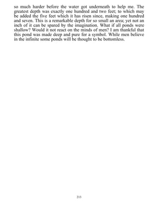 so much harder before the water got underneath to help me. The
greatest depth was exactly one hundred and two feet; to which may
be added the five feet which it has risen since, making one hundred
and seven. This is a remarkable depth for so small an area; yet not an
inch of it can be spared by the imagination. What if all ponds were
shallow? Would it not react on the minds of men? I am thankful that
this pond was made deep and pure for a symbol. While men believe
in the infinite some ponds will be thought to be bottomless.
213
 