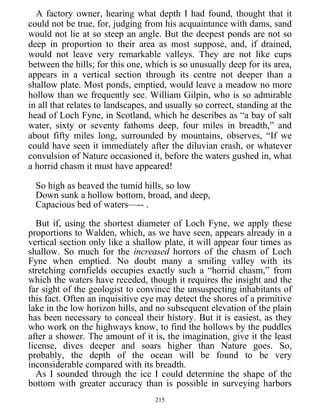 A factory owner, hearing what depth I had found, thought that it
could not be true, for, judging from his acquaintance with dams, sand
would not lie at so steep an angle. But the deepest ponds are not so
deep in proportion to their area as most suppose, and, if drained,
would not leave very remarkable valleys. They are not like cups
between the hills; for this one, which is so unusually deep for its area,
appears in a vertical section through its centre not deeper than a
shallow plate. Most ponds, emptied, would leave a meadow no more
hollow than we frequently see. William Gilpin, who is so admirable
in all that relates to landscapes, and usually so correct, standing at the
head of Loch Fyne, in Scotland, which he describes as “a bay of salt
water, sixty or seventy fathoms deep, four miles in breadth,” and
about fifty miles long, surrounded by mountains, observes, “If we
could have seen it immediately after the diluvian crash, or whatever
convulsion of Nature occasioned it, before the waters gushed in, what
a horrid chasm it must have appeared!
So high as heaved the tumid hills, so low
Down sunk a hollow bottom, broad, and deep,
Capacious bed of waters—-- .
But if, using the shortest diameter of Loch Fyne, we apply these
proportions to Walden, which, as we have seen, appears already in a
vertical section only like a shallow plate, it will appear four times as
shallow. So much for the increased horrors of the chasm of Loch
Fyne when emptied. No doubt many a smiling valley with its
stretching cornfields occupies exactly such a “horrid chasm,” from
which the waters have receded, though it requires the insight and the
far sight of the geologist to convince the unsuspecting inhabitants of
this fact. Often an inquisitive eye may detect the shores of a primitive
lake in the low horizon hills, and no subsequent elevation of the plain
has been necessary to conceal their history. But it is easiest, as they
who work on the highways know, to find the hollows by the puddles
after a shower. The amount of it is, the imagination, give it the least
license, dives deeper and soars higher than Nature goes. So,
probably, the depth of the ocean will be found to be very
inconsiderable compared with its breadth.
As I sounded through the ice I could determine the shape of the
bottom with greater accuracy than is possible in surveying harbors
215
 