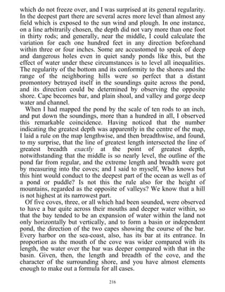 which do not freeze over, and I was surprised at its general regularity.
In the deepest part there are several acres more level than almost any
field which is exposed to the sun wind and plough. In one instance,
on a line arbitrarily chosen, the depth did not vary more than one foot
in thirty rods; and generally, near the middle, I could calculate the
variation for each one hundred feet in any direction beforehand
within three or four inches. Some are accustomed to speak of deep
and dangerous holes even in quiet sandy ponds like this, but the
effect of water under these circumstances is to level all inequalities.
The regularity of the bottom and its conformity to the shores and the
range of the neighboring hills were so perfect that a distant
promontory betrayed itself in the soundings quite across the pond,
and its direction could be determined by observing the opposite
shore. Cape becomes bar, and plain shoal, and valley and gorge deep
water and channel.
When I had mapped the pond by the scale of ten rods to an inch,
and put down the soundings, more than a hundred in all, I observed
this remarkable coincidence. Having noticed that the number
indicating the greatest depth was apparently in the centre of the map,
I laid a rule on the map lengthwise, and then breadthwise, and found,
to my surprise, that the line of greatest length intersected the line of
greatest breadth exactly at the point of greatest depth,
notwithstanding that the middle is so nearly level, the outline of the
pond far from regular, and the extreme length and breadth were got
by measuring into the coves; and I said to myself, Who knows but
this hint would conduct to the deepest part of the ocean as well as of
a pond or puddle? Is not this the rule also for the height of
mountains, regarded as the opposite of valleys? We know that a hill
is not highest at its narrowest part.
Of five coves, three, or all which had been sounded, were observed
to have a bar quite across their mouths and deeper water within, so
that the bay tended to be an expansion of water within the land not
only horizontally but vertically, and to form a basin or independent
pond, the direction of the two capes showing the course of the bar.
Every harbor on the sea-coast, also, has its bar at its entrance. In
proportion as the mouth of the cove was wider compared with its
length, the water over the bar was deeper compared with that in the
basin. Given, then, the length and breadth of the cove, and the
character of the surrounding shore, and you have almost elements
enough to make out a formula for all cases.
216
 