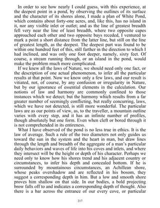 In order to see how nearly I could guess, with this experience, at
the deepest point in a pond, by observing the outlines of its surface
and the character of its shores alone, I made a plan of White Pond,
which contains about forty-one acres, and, like this, has no island in
it, nor any visible inlet or outlet; and as the line of greatest breadth
fell very near the line of least breadth, where two opposite capes
approached each other and two opposite bays receded, I ventured to
mark a point a short distance from the latter line, but still on the line
of greatest length, as the deepest. The deepest part was found to be
within one hundred feet of this, still farther in the direction to which I
had inclined, and was only one foot deeper, namely, sixty feet. Of
course, a stream running through, or an island in the pond, would
make the problem much more complicated.
If we knew all the laws of Nature, we should need only one fact, or
the description of one actual phenomenon, to infer all the particular
results at that point. Now we know only a few laws, and our result is
vitiated, not, of course, by any confusion or irregularity in Nature,
but by our ignorance of essential elements in the calculation. Our
notions of law and harmony are commonly confined to those
instances which we detect; but the harmony which results from a far
greater number of seemingly conflicting, but really concurring, laws,
which we have not detected, is still more wonderful. The particular
laws are as our points of view, as, to the traveller, a mountain outline
varies with every step, and it has an infinite number of profiles,
though absolutely but one form. Even when cleft or bored through it
is not comprehended in its entireness.
What I have observed of the pond is no less true in ethics. It is the
law of average. Such a rule of the two diameters not only guides us
toward the sun in the system and the heart in man, but draw lines
through the length and breadth of the aggregate of a man’s particular
daily behaviors and waves of life into his coves and inlets, and where
they intersect will be the height or depth of his character. Perhaps we
need only to know how his shores trend and his adjacent country or
circumstances, to infer his depth and concealed bottom. If he is
surrounded by mountainous circumstances, an Achillean shore,
whose peaks overshadow and are reflected in his bosom, they
suggest a corresponding depth in him. But a low and smooth shore
proves him shallow on that side. In our bodies, a bold projecting
brow falls off to and indicates a corresponding depth of thought. Also
there is a bar across the entrance of our every cove, or particular
217
 
