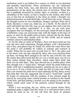 inclination; each is our harbor for a season, in which we are detained
and partially land-locked. These inclinations are not whimsical
usually, but their form, size, and direction are determined by the
promontories of the shore, the ancient axes of elevation. When this
bar is gradually increased by storms, tides, or currents, or there is a
subsidence of the waters, so that it reaches to the surface, that which
was at first but an inclination in the shore in which a thought was
harbored becomes an individual lake, cut off from the ocean, wherein
the thought secures its own conditions, changes, perhaps, from salt to
fresh, becomes a sweet sea, dead sea, or a marsh. At the advent of
each individual into this life, may we not suppose that such a bar has
risen to the surface somewhere? It is true, we are such poor
navigators that our thoughts, for the most part, stand off and on upon
a harborless coast, are conversant only with the bights of the bays of
poesy, or steer for the public ports of entry, and go into the dry docks
of science, where they merely refit for this world, and no natural
currents concur to individualize them.
As for the inlet or outlet of Walden, I have not discovered any but
rain and snow and evaporation, though perhaps, with a thermometer
and a line, such places may be found, for where the water flows into
the pond it will probably be coldest in summer and warmest in
winter. When the ice-men were at work here in ‘46-7, the cakes sent
to the shore were one day rejected by those who were stacking them
up there, not being thick enough to lie side by side with the rest; and
the cutters thus discovered that the ice over a small space was two or
three inches thinner than elsewhere, which made them think that
there was an inlet there. They also showed me in another place what
they thought was a “leach hole,” through which the pond leaked out
under a hill into a neighboring meadow, pushing me out on a cake of
ice to see it. It was a small cavity under ten feet of water; but I think
that I can warrant the pond not to need soldering till they find a worse
leak than that. One has suggested, that if such a “leach hole” should
be found, its connection with the meadow, if any existed, might be
proved by conveying some colored powder or sawdust to the mouth
of the hole, and then putting a strainer over the spring in the meadow,
which would catch some of the particles carried through by the
current.
While I was surveying, the ice, which was sixteen inches thick,
undulated under a slight wind like water. It is well known that a level
cannot be used on ice. At one rod from the shore its greatest
218
 