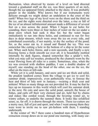 fluctuation, when observed by means of a level on land directed
toward a graduated staff on the ice, was three quarters of an inch,
though the ice appeared firmly attached to the shore. It was probably
greater in the middle. Who knows but if our instruments were
delicate enough we might detect an undulation in the crust of the
earth? When two legs of my level were on the shore and the third on
the ice, and the sights were directed over the latter, a rise or fall of
the ice of an almost infinitesimal amount made a difference of several
feet on a tree across the pond. When I began to cut holes for
sounding, there were three or four inches of water on the ice under a
deep snow which had sunk it thus far; but the water began
immediately to run into these holes, and continued to run for two
days in deep streams, which wore away the ice on every side, and
contributed essentially, if not mainly, to dry the surface of the pond;
for, as the water ran in, it raised and floated the ice. This was
somewhat like cutting a hole in the bottom of a ship to let the water
out. When such holes freeze, and a rain succeeds, and finally a new
freezing forms a fresh smooth ice over all, it is beautifully mottled
internally by dark figures, shaped somewhat like a spider’s web,
what you may call ice rosettes, produced by the channels worn by the
water flowing from all sides to a centre. Sometimes, also, when the
ice was covered with shallow puddles, I saw a double shadow of
myself, one standing on the head of the other, one on the ice, the
other on the trees or hill-side.
While yet it is cold January, and snow and ice are thick and solid,
the prudent landlord comes from the village to get ice to cool his
summer drink; impressively, even pathetically wise, to foresee the
heat and thirst of July now in January,—wearing a thick coat and
mittens! When so many things are not provided for. It may be that he
lays up no treasures in this world which will cool his summer drink
in the next. He cuts and saws the solid pond, unroofs the house of
fishes, and carts off their very element and air, held fast by chains
and stakes like corded wood, through the favoring winter air, to
wintry cellars, to underlie the summer there. It looks like solidified
azure, as, far off, it is drawn through the streets. These ice-cutters are
a merry race, full of jest and sport, and when I went among them they
were wont to invite me to saw pit-fashion with them, I standing
underneath.
In the winter of ‘46-7 there came a hundred men of Hyperborean
extraction swoop down on to our pond one morning, with many car-
219
 