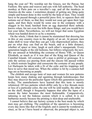 hang the coat on? We worship not the Graces, nor the Parcae, but
Fashion. She spins and weaves and cuts with full authority. The head
monkey at Paris puts on a traveller’s cap, and all the monkeys in
America do the same. I sometimes despair of getting any thing quite
simple and honest done in this world by the help of men. They would
have to be passed through a powerful press first, to squeeze their old
notions out of them, so that they would not soon get upon their legs
again, and then there would be some one in the company with a
maggot in his head, hatched from an egg deposited there nobody
knows when, for not even fire kills these things, and you would have
lost your labor. Nevertheless, we will not forget that some Egyptian
wheat was handed down to us by a mummy.
On the whole, I think that it cannot be maintained that dressing has
in this or any country risen to the dignity of an art. At present men
make shift to wear what they can get. Like shipwrecked sailors, they
put on what they can find on the beach, and at a little distance,
whether of space or time, laugh at each other’s masquerade. Every
generation laughs at the old fashions, but follows religiously the new.
We are amused at beholding the costume of Henry VIII., or Queen
Elizabeth, as much as if it was that of the King and Queen of the
Cannibal Islands. All costume off a man is pitiful or grotesque. It is
only the serious eye peering from and the sincere life passed within
it, which restrain laughter and consecrate the costume of any people.
Let Harlequin be taken with a fit of the colic and his trappings will
have to serve that mood too. When the soldier is hit by a cannon ball
rags are as becoming as purple.
The childish and savage taste of men and women for new patterns
keeps how many shaking and squinting through kaleidoscopes that
they may discover the particular figure which this generation requires
to-day. The manufacturers have learned that this taste is merely
whimsical. Of two patterns which differ only by a few threads more
or less of a particular color, the one will be sold readily, the other lie
on the shelf, though it frequently happens that after the lapse of a
season the latter becomes the most fashionable. Comparatively,
tattooing is not the hideous custom which it is called. It is not
barbarous merely because the printing is skin-deep and unalterable.
I cannot believe that our factory system is the best mode by which
men may get clothing. The condition of the operatives is becoming
every day more like that of the English; and it cannot be wondered at,
since, as far as I have heard or observed, the principal object is, not
22
 