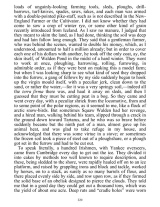 loads of ungainly-looking farming tools, sleds, ploughs, drill-
barrows, turf-knives, spades, saws, rakes, and each man was armed
with a double-pointed pike-staff, such as is not described in the New-
England Farmer or the Cultivator. I did not know whether they had
come to sow a crop of winter rye, or some other kind of grain
recently introduced from Iceland. As I saw no manure, I judged that
they meant to skim the land, as I had done, thinking the soil was deep
and had lain fallow long enough. They said that a gentleman farmer,
who was behind the scenes, wanted to double his money, which, as I
understood, amounted to half a million already; but in order to cover
each one of his dollars with another, he took off the only coat, ay, the
skin itself, of Walden Pond in the midst of a hard winter. They went
to work at once, ploughing, harrowing, rolling, furrowing, in
admirable order, as if they were bent on making this a model farm;
but when I was looking sharp to see what kind of seed they dropped
into the furrow, a gang of fellows by my side suddenly began to hook
up the virgin mould itself, with a peculiar jerk, clean down to the
sand, or rather the water,—for it was a very springy soil,—indeed all
the terra firma there was, and haul it away on sleds, and then I
guessed that they must be cutting peat in a bog. So they came and
went every day, with a peculiar shriek from the locomotive, from and
to some point of the polar regions, as it seemed to me, like a flock of
arctic snow-birds. But sometimes Squaw Walden had her revenge,
and a hired man, walking behind his team, slipped through a crack in
the ground down toward Tartarus, and he who was so brave before
suddenly became but the ninth part of a man, almost gave up his
animal heat, and was glad to take refuge in my house, and
acknowledged that there was some virtue in a stove; or sometimes
the frozen soil took a piece of steel out of a ploughshare, or a plough
got set in the furrow and had to be cut out.
To speak literally, a hundred Irishmen, with Yankee overseers,
came from Cambridge every day to get out the ice. They divided it
into cakes by methods too well known to require description, and
these, being sledded to the shore, were rapidly hauled off on to an ice
platform, and raised by grappling irons and block and tackle, worked
by horses, on to a stack, as surely as so many barrels of flour, and
there placed evenly side by side, and row upon row, as if they formed
the solid base of an obelisk designed to pierce the clouds. They told
me that in a good day they could get out a thousand tons, which was
the yield of about one acre. Deep ruts and “cradle holes” were worn
220
 