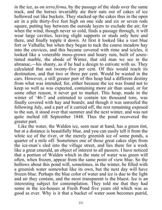 in the ice, as on terra firma, by the passage of the sleds over the same
track, and the horses invariably ate their oats out of cakes of ice
hollowed out like buckets. They stacked up the cakes thus in the open
air in a pile thirty-five feet high on one side and six or seven rods
square, putting hay between the outside layers to exclude the air; for
when the wind, though never so cold, finds a passage through, it will
wear large cavities, leaving slight supports or studs only here and
there, and finally topple it down. At first it looked like a vast blue
fort or Valhalla; but when they began to tuck the coarse meadow hay
into the crevices, and this became covered with rime and icicles, it
looked like a venerable moss-grown and hoary ruin, built of azure-
tinted marble, the abode of Winter, that old man we see in the
almanac,—his shanty, as if he had a design to estivate with us. They
calculated that not twenty-five per cent. Of this would reach its
destination, and that two or three per cent. Would be wasted in the
cars. However, a still greater part of this heap had a different destiny
from what was intended; for, either because the ice was found not to
keep so well as was expected, containing more air than usual, or for
some other reason, it never got to market. This heap, made in the
winter of ‘46-7 and estimated to contain ten thousand tons, was
finally covered with hay and boards; and though it was unroofed the
following July, and a part of it carried off, the rest remaining exposed
to the sun, it stood over that summer and the next winter, and was not
quite melted till September 1848. Thus the pond recovered the
greater part.
Like the water, the Walden ice, seen near at hand, has a green tint,
but at a distance is beautifully blue, and you can easily tell it from the
white ice of the river, or the merely greenish ice of some ponds, a
quarter of a mile off. Sometimes one of those great cakes slips from
the ice-man’s sled into the village street, and lies there for a week
like a great emerald, an object of interest to all passers. I have noticed
that a portion of Walden which in the state of water was green will
often, when frozen, appear from the same point of view blue. So the
hollows about this pond will, sometimes, in the winter, be filled with
a greenish water somewhat like its own, but the next day will have
frozen blue. Perhaps the blue color of water and ice is due to the light
and air they contain, and the most transparent is the bluest. Ice is an
interesting subject for contemplation. They told me that they had
some in the ice-houses at Fresh Pond five years old which was as
good as ever. Why is it that a bucket of water soon becomes putrid,
221
 