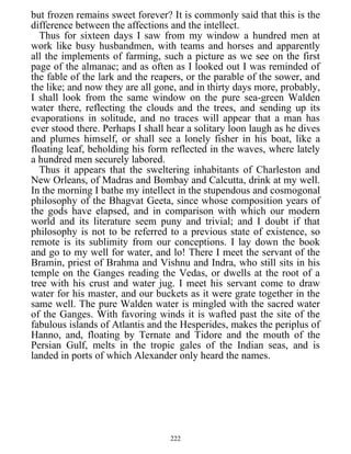 but frozen remains sweet forever? It is commonly said that this is the
difference between the affections and the intellect.
Thus for sixteen days I saw from my window a hundred men at
work like busy husbandmen, with teams and horses and apparently
all the implements of farming, such a picture as we see on the first
page of the almanac; and as often as I looked out I was reminded of
the fable of the lark and the reapers, or the parable of the sower, and
the like; and now they are all gone, and in thirty days more, probably,
I shall look from the same window on the pure sea-green Walden
water there, reflecting the clouds and the trees, and sending up its
evaporations in solitude, and no traces will appear that a man has
ever stood there. Perhaps I shall hear a solitary loon laugh as he dives
and plumes himself, or shall see a lonely fisher in his boat, like a
floating leaf, beholding his form reflected in the waves, where lately
a hundred men securely labored.
Thus it appears that the sweltering inhabitants of Charleston and
New Orleans, of Madras and Bombay and Calcutta, drink at my well.
In the morning I bathe my intellect in the stupendous and cosmogonal
philosophy of the Bhagvat Geeta, since whose composition years of
the gods have elapsed, and in comparison with which our modern
world and its literature seem puny and trivial; and I doubt if that
philosophy is not to be referred to a previous state of existence, so
remote is its sublimity from our conceptions. I lay down the book
and go to my well for water, and lo! There I meet the servant of the
Bramin, priest of Brahma and Vishnu and Indra, who still sits in his
temple on the Ganges reading the Vedas, or dwells at the root of a
tree with his crust and water jug. I meet his servant come to draw
water for his master, and our buckets as it were grate together in the
same well. The pure Walden water is mingled with the sacred water
of the Ganges. With favoring winds it is wafted past the site of the
fabulous islands of Atlantis and the Hesperides, makes the periplus of
Hanno, and, floating by Ternate and Tidore and the mouth of the
Persian Gulf, melts in the tropic gales of the Indian seas, and is
landed in ports of which Alexander only heard the names.
222
 