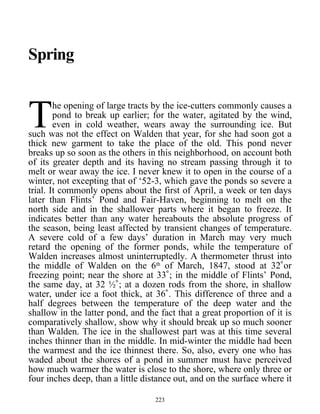 Spring
he opening of large tracts by the ice-cutters commonly causes a
pond to break up earlier; for the water, agitated by the wind,
even in cold weather, wears away the surrounding ice. But
such was not the effect on Walden that year, for she had soon got a
thick new garment to take the place of the old. This pond never
breaks up so soon as the others in this neighborhood, on account both
of its greater depth and its having no stream passing through it to
melt or wear away the ice. I never knew it to open in the course of a
winter, not excepting that of ‘52-3, which gave the ponds so severe a
trial. It commonly opens about the first of April, a week or ten days
later than Flints’ Pond and Fair-Haven, beginning to melt on the
north side and in the shallower parts where it began to freeze. It
indicates better than any water hereabouts the absolute progress of
the season, being least affected by transient changes of temperature.
A severe cold of a few days’ duration in March may very much
retard the opening of the former ponds, while the temperature of
Walden increases almost uninterruptedly. A thermometer thrust into
the middle of Walden on the 6th
of March, 1847, stood at 32˚or
freezing point; near the shore at 33˚; in the middle of Flints’ Pond,
the same day, at 32 ½˚; at a dozen rods from the shore, in shallow
water, under ice a foot thick, at 36˚. This difference of three and a
half degrees between the temperature of the deep water and the
shallow in the latter pond, and the fact that a great proportion of it is
comparatively shallow, show why it should break up so much sooner
than Walden. The ice in the shallowest part was at this time several
inches thinner than in the middle. In mid-winter the middle had been
the warmest and the ice thinnest there. So, also, every one who has
waded about the shores of a pond in summer must have perceived
how much warmer the water is close to the shore, where only three or
four inches deep, than a little distance out, and on the surface where it
T
223
 